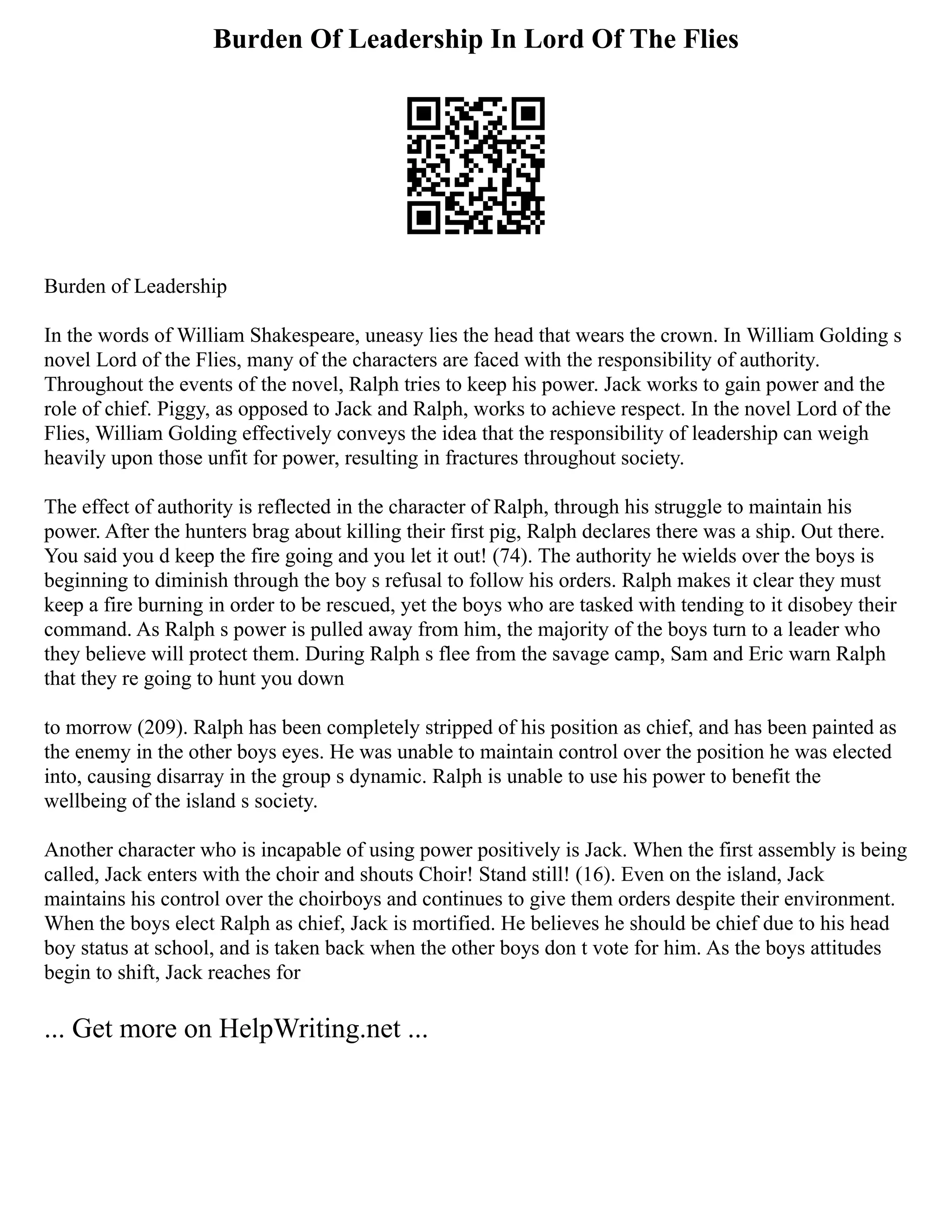 Burden Of Leadership In Lord Of The Flies
Burden of Leadership
In the words of William Shakespeare, uneasy lies the head that wears the crown. In William Golding s
novel Lord of the Flies, many of the characters are faced with the responsibility of authority.
Throughout the events of the novel, Ralph tries to keep his power. Jack works to gain power and the
role of chief. Piggy, as opposed to Jack and Ralph, works to achieve respect. In the novel Lord of the
Flies, William Golding effectively conveys the idea that the responsibility of leadership can weigh
heavily upon those unfit for power, resulting in fractures throughout society.
The effect of authority is reflected in the character of Ralph, through his struggle to maintain his
power. After the hunters brag about killing their first pig, Ralph declares there was a ship. Out there.
You said you d keep the fire going and you let it out! (74). The authority he wields over the boys is
beginning to diminish through the boy s refusal to follow his orders. Ralph makes it clear they must
keep a fire burning in order to be rescued, yet the boys who are tasked with tending to it disobey their
command. As Ralph s power is pulled away from him, the majority of the boys turn to a leader who
they believe will protect them. During Ralph s flee from the savage camp, Sam and Eric warn Ralph
that they re going to hunt you down
to morrow (209). Ralph has been completely stripped of his position as chief, and has been painted as
the enemy in the other boys eyes. He was unable to maintain control over the position he was elected
into, causing disarray in the group s dynamic. Ralph is unable to use his power to benefit the
wellbeing of the island s society.
Another character who is incapable of using power positively is Jack. When the first assembly is being
called, Jack enters with the choir and shouts Choir! Stand still! (16). Even on the island, Jack
maintains his control over the choirboys and continues to give them orders despite their environment.
When the boys elect Ralph as chief, Jack is mortified. He believes he should be chief due to his head
boy status at school, and is taken back when the other boys don t vote for him. As the boys attitudes
begin to shift, Jack reaches for
... Get more on HelpWriting.net ...
 