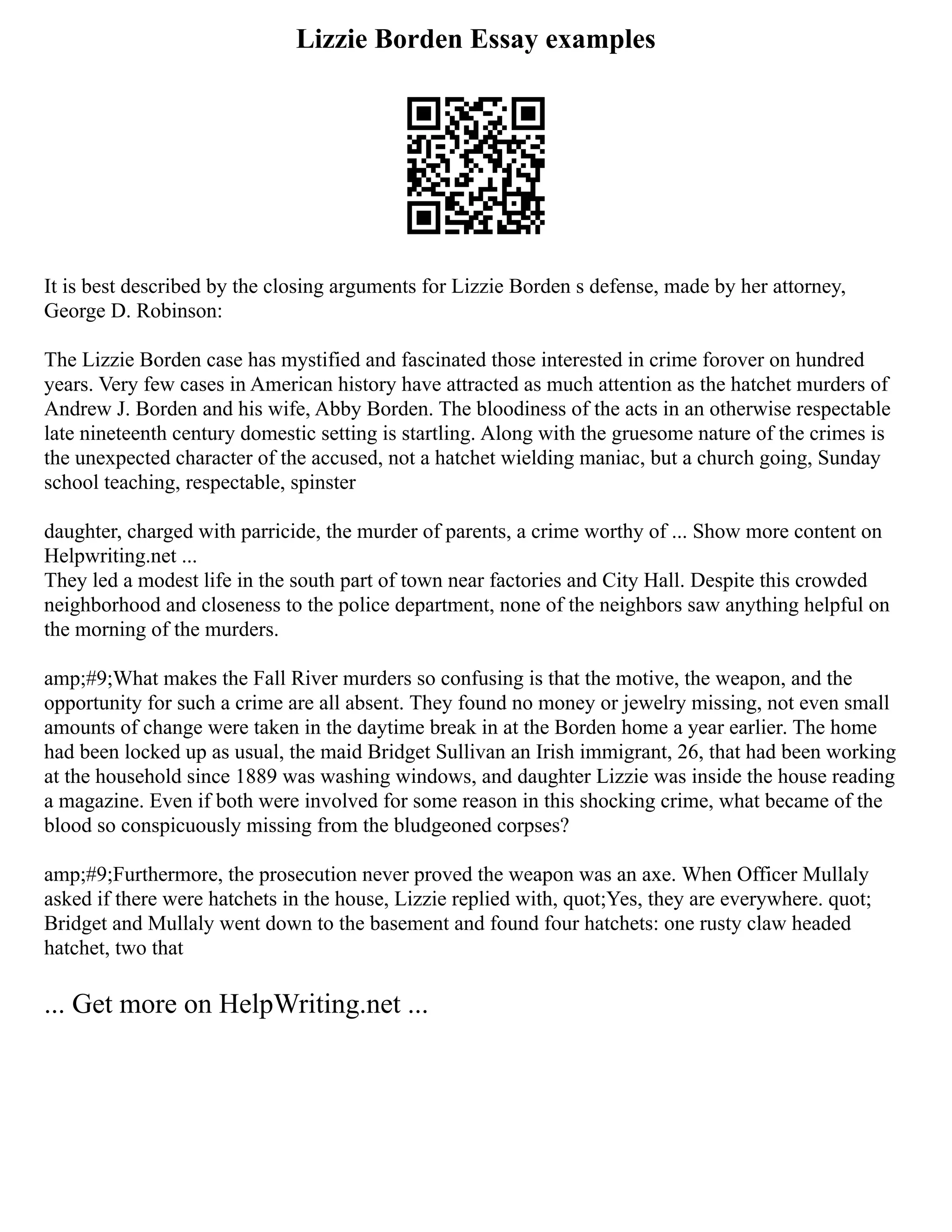 Lizzie Borden Essay examples
It is best described by the closing arguments for Lizzie Borden s defense, made by her attorney,
George D. Robinson:
The Lizzie Borden case has mystified and fascinated those interested in crime forover on hundred
years. Very few cases in American history have attracted as much attention as the hatchet murders of
Andrew J. Borden and his wife, Abby Borden. The bloodiness of the acts in an otherwise respectable
late nineteenth century domestic setting is startling. Along with the gruesome nature of the crimes is
the unexpected character of the accused, not a hatchet wielding maniac, but a church going, Sunday
school teaching, respectable, spinster
daughter, charged with parricide, the murder of parents, a crime worthy of ... Show more content on
Helpwriting.net ...
They led a modest life in the south part of town near factories and City Hall. Despite this crowded
neighborhood and closeness to the police department, none of the neighbors saw anything helpful on
the morning of the murders.
amp;#9;What makes the Fall River murders so confusing is that the motive, the weapon, and the
opportunity for such a crime are all absent. They found no money or jewelry missing, not even small
amounts of change were taken in the daytime break in at the Borden home a year earlier. The home
had been locked up as usual, the maid Bridget Sullivan an Irish immigrant, 26, that had been working
at the household since 1889 was washing windows, and daughter Lizzie was inside the house reading
a magazine. Even if both were involved for some reason in this shocking crime, what became of the
blood so conspicuously missing from the bludgeoned corpses?
amp;#9;Furthermore, the prosecution never proved the weapon was an axe. When Officer Mullaly
asked if there were hatchets in the house, Lizzie replied with, quot;Yes, they are everywhere. quot;
Bridget and Mullaly went down to the basement and found four hatchets: one rusty claw headed
hatchet, two that
... Get more on HelpWriting.net ...
 