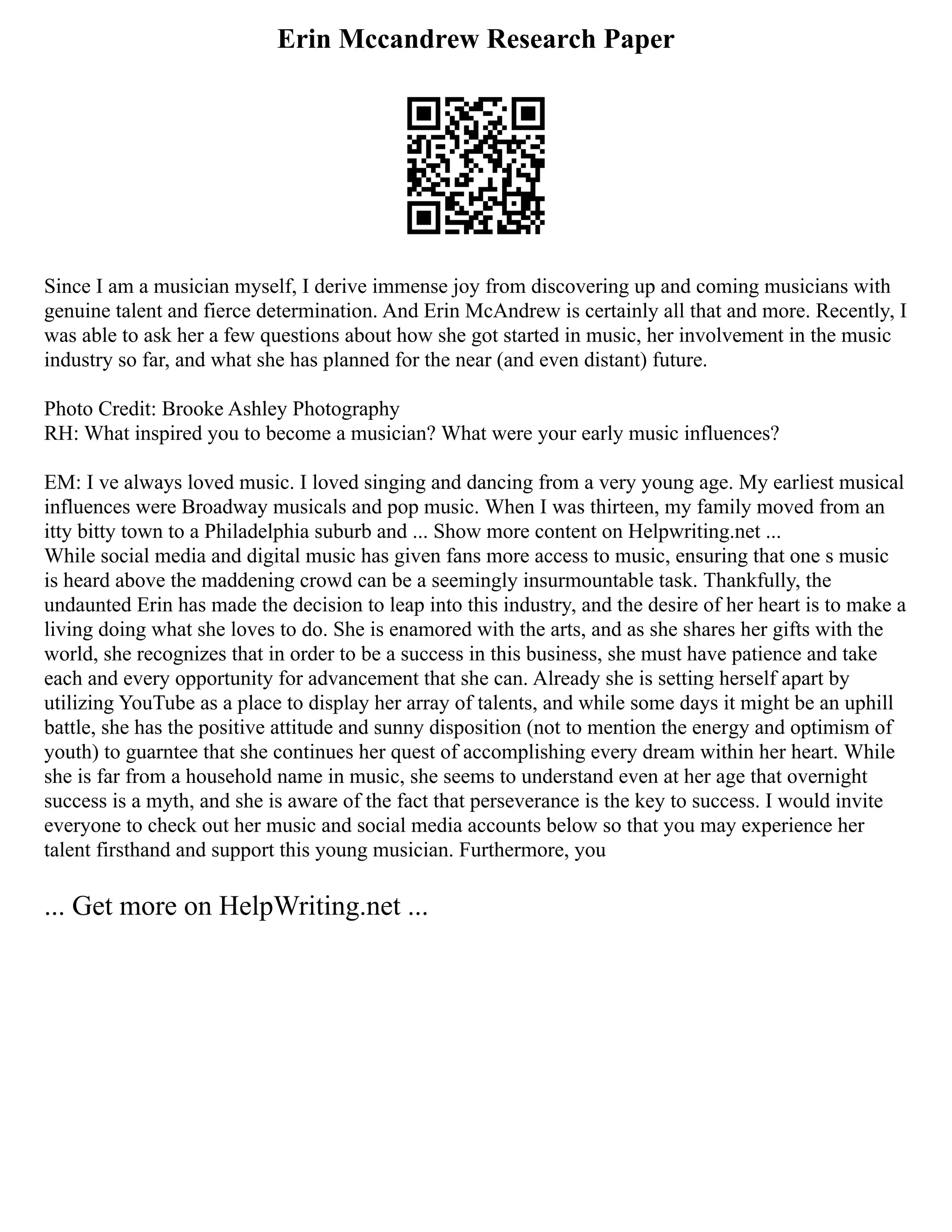 Erin Mccandrew Research Paper
Since I am a musician myself, I derive immense joy from discovering up and coming musicians with
genuine talent and fierce determination. And Erin McAndrew is certainly all that and more. Recently, I
was able to ask her a few questions about how she got started in music, her involvement in the music
industry so far, and what she has planned for the near (and even distant) future.
Photo Credit: Brooke Ashley Photography
RH: What inspired you to become a musician? What were your early music influences?
EM: I ve always loved music. I loved singing and dancing from a very young age. My earliest musical
influences were Broadway musicals and pop music. When I was thirteen, my family moved from an
itty bitty town to a Philadelphia suburb and ... Show more content on Helpwriting.net ...
While social media and digital music has given fans more access to music, ensuring that one s music
is heard above the maddening crowd can be a seemingly insurmountable task. Thankfully, the
undaunted Erin has made the decision to leap into this industry, and the desire of her heart is to make a
living doing what she loves to do. She is enamored with the arts, and as she shares her gifts with the
world, she recognizes that in order to be a success in this business, she must have patience and take
each and every opportunity for advancement that she can. Already she is setting herself apart by
utilizing YouTube as a place to display her array of talents, and while some days it might be an uphill
battle, she has the positive attitude and sunny disposition (not to mention the energy and optimism of
youth) to guarntee that she continues her quest of accomplishing every dream within her heart. While
she is far from a household name in music, she seems to understand even at her age that overnight
success is a myth, and she is aware of the fact that perseverance is the key to success. I would invite
everyone to check out her music and social media accounts below so that you may experience her
talent firsthand and support this young musician. Furthermore, you
... Get more on HelpWriting.net ...
 
