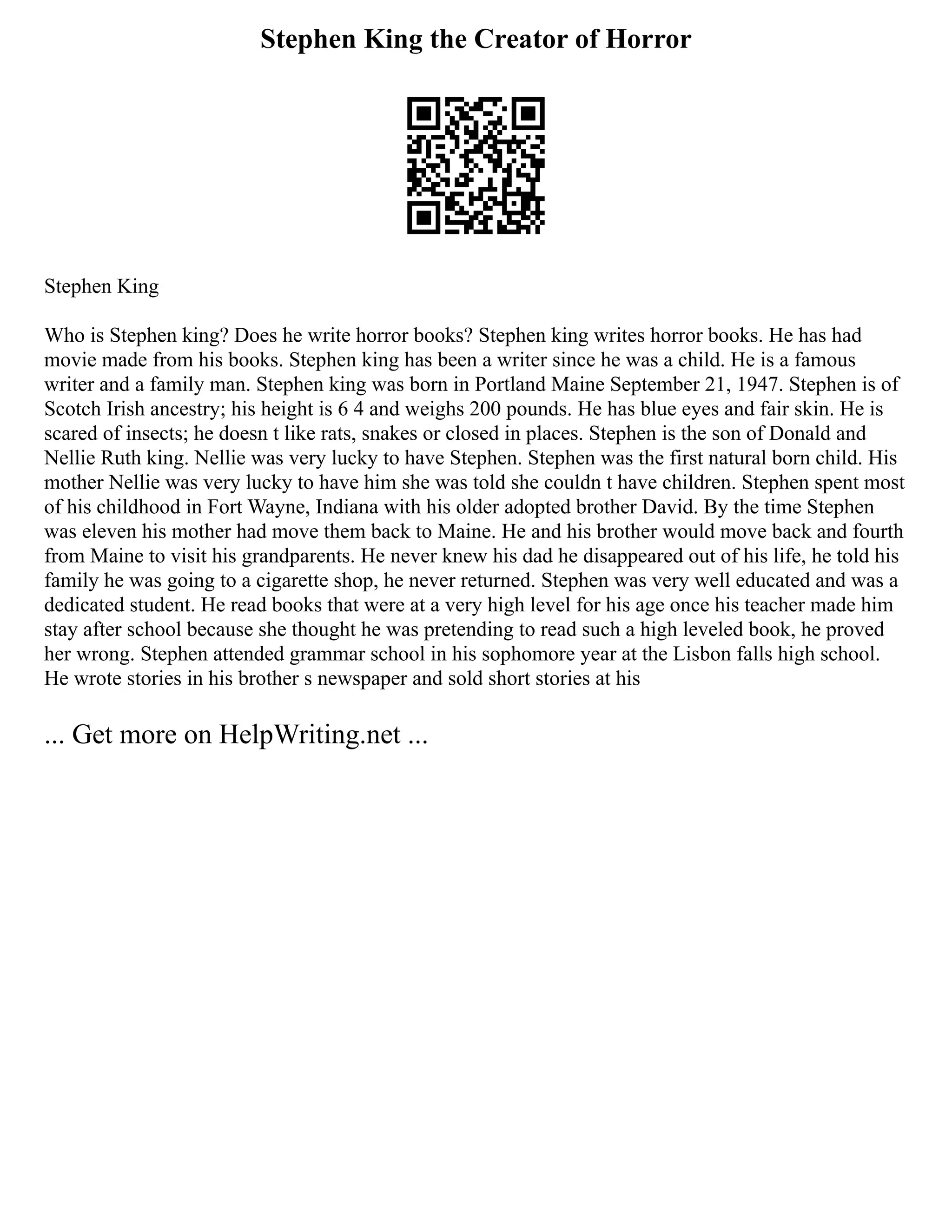Stephen King the Creator of Horror
Stephen King
Who is Stephen king? Does he write horror books? Stephen king writes horror books. He has had
movie made from his books. Stephen king has been a writer since he was a child. He is a famous
writer and a family man. Stephen king was born in Portland Maine September 21, 1947. Stephen is of
Scotch Irish ancestry; his height is 6 4 and weighs 200 pounds. He has blue eyes and fair skin. He is
scared of insects; he doesn t like rats, snakes or closed in places. Stephen is the son of Donald and
Nellie Ruth king. Nellie was very lucky to have Stephen. Stephen was the first natural born child. His
mother Nellie was very lucky to have him she was told she couldn t have children. Stephen spent most
of his childhood in Fort Wayne, Indiana with his older adopted brother David. By the time Stephen
was eleven his mother had move them back to Maine. He and his brother would move back and fourth
from Maine to visit his grandparents. He never knew his dad he disappeared out of his life, he told his
family he was going to a cigarette shop, he never returned. Stephen was very well educated and was a
dedicated student. He read books that were at a very high level for his age once his teacher made him
stay after school because she thought he was pretending to read such a high leveled book, he proved
her wrong. Stephen attended grammar school in his sophomore year at the Lisbon falls high school.
He wrote stories in his brother s newspaper and sold short stories at his
... Get more on HelpWriting.net ...
 