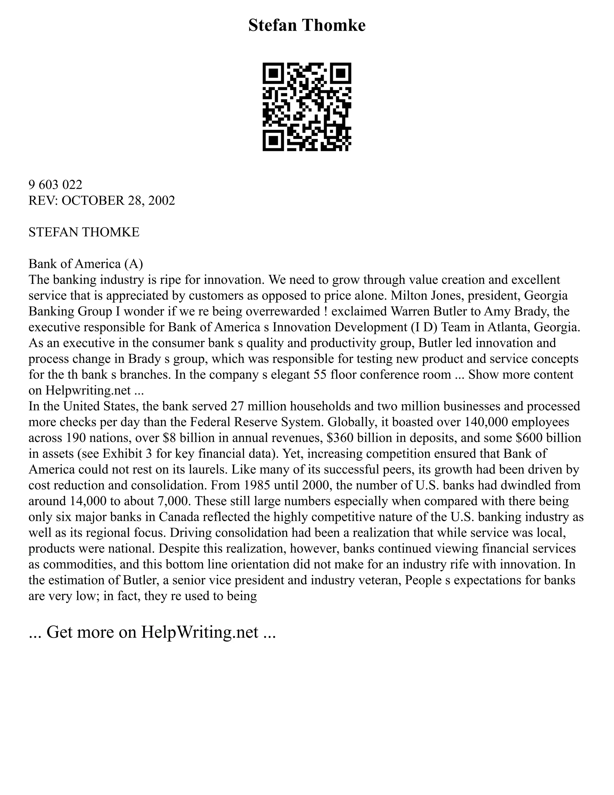 Stefan Thomke
9 603 022
REV: OCTOBER 28, 2002
STEFAN THOMKE
Bank of America (A)
The banking industry is ripe for innovation. We need to grow through value creation and excellent
service that is appreciated by customers as opposed to price alone. Milton Jones, president, Georgia
Banking Group I wonder if we re being overrewarded ! exclaimed Warren Butler to Amy Brady, the
executive responsible for Bank of America s Innovation Development (I D) Team in Atlanta, Georgia.
As an executive in the consumer bank s quality and productivity group, Butler led innovation and
process change in Brady s group, which was responsible for testing new product and service concepts
for the th bank s branches. In the company s elegant 55 floor conference room ... Show more content
on Helpwriting.net ...
In the United States, the bank served 27 million households and two million businesses and processed
more checks per day than the Federal Reserve System. Globally, it boasted over 140,000 employees
across 190 nations, over $8 billion in annual revenues, $360 billion in deposits, and some $600 billion
in assets (see Exhibit 3 for key financial data). Yet, increasing competition ensured that Bank of
America could not rest on its laurels. Like many of its successful peers, its growth had been driven by
cost reduction and consolidation. From 1985 until 2000, the number of U.S. banks had dwindled from
around 14,000 to about 7,000. These still large numbers especially when compared with there being
only six major banks in Canada reflected the highly competitive nature of the U.S. banking industry as
well as its regional focus. Driving consolidation had been a realization that while service was local,
products were national. Despite this realization, however, banks continued viewing financial services
as commodities, and this bottom line orientation did not make for an industry rife with innovation. In
the estimation of Butler, a senior vice president and industry veteran, People s expectations for banks
are very low; in fact, they re used to being
... Get more on HelpWriting.net ...
 