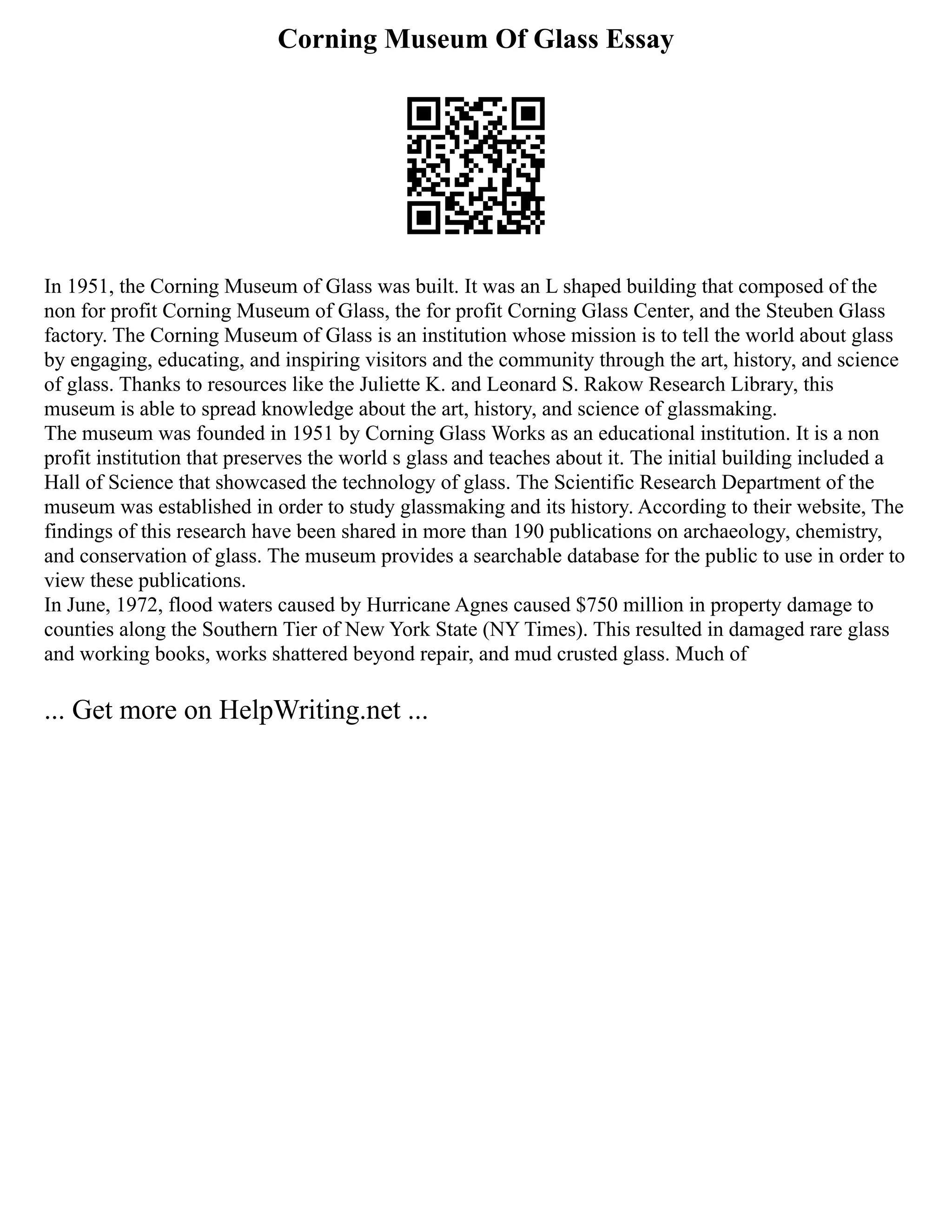 Corning Museum Of Glass Essay
In 1951, the Corning Museum of Glass was built. It was an L shaped building that composed of the
non for profit Corning Museum of Glass, the for profit Corning Glass Center, and the Steuben Glass
factory. The Corning Museum of Glass is an institution whose mission is to tell the world about glass
by engaging, educating, and inspiring visitors and the community through the art, history, and science
of glass. Thanks to resources like the Juliette K. and Leonard S. Rakow Research Library, this
museum is able to spread knowledge about the art, history, and science of glassmaking.
The museum was founded in 1951 by Corning Glass Works as an educational institution. It is a non
profit institution that preserves the world s glass and teaches about it. The initial building included a
Hall of Science that showcased the technology of glass. The Scientific Research Department of the
museum was established in order to study glassmaking and its history. According to their website, The
findings of this research have been shared in more than 190 publications on archaeology, chemistry,
and conservation of glass. The museum provides a searchable database for the public to use in order to
view these publications.
In June, 1972, flood waters caused by Hurricane Agnes caused $750 million in property damage to
counties along the Southern Tier of New York State (NY Times). This resulted in damaged rare glass
and working books, works shattered beyond repair, and mud crusted glass. Much of
... Get more on HelpWriting.net ...
 