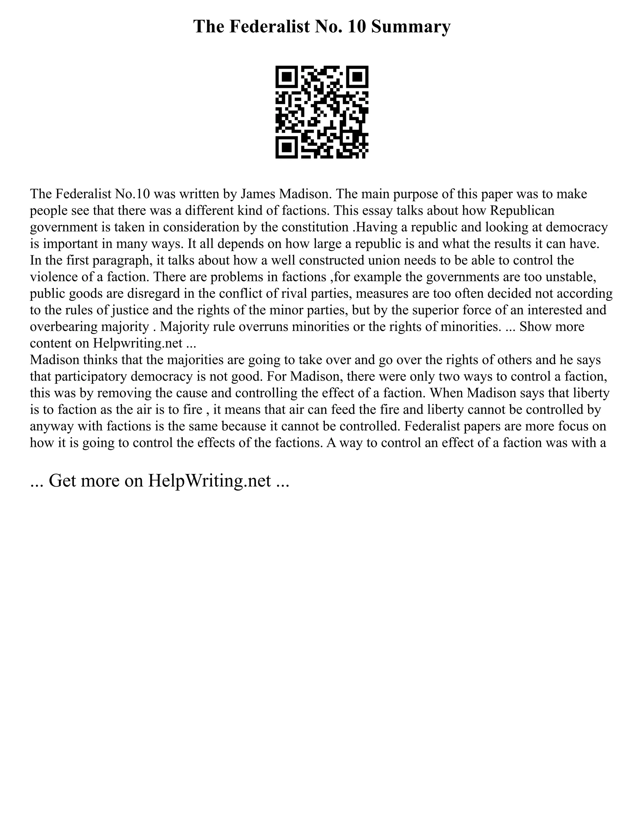 The Federalist No. 10 Summary
The Federalist No.10 was written by James Madison. The main purpose of this paper was to make
people see that there was a different kind of factions. This essay talks about how Republican
government is taken in consideration by the constitution .Having a republic and looking at democracy
is important in many ways. It all depends on how large a republic is and what the results it can have.
In the first paragraph, it talks about how a well constructed union needs to be able to control the
violence of a faction. There are problems in factions ,for example the governments are too unstable,
public goods are disregard in the conflict of rival parties, measures are too often decided not according
to the rules of justice and the rights of the minor parties, but by the superior force of an interested and
overbearing majority . Majority rule overruns minorities or the rights of minorities. ... Show more
content on Helpwriting.net ...
Madison thinks that the majorities are going to take over and go over the rights of others and he says
that participatory democracy is not good. For Madison, there were only two ways to control a faction,
this was by removing the cause and controlling the effect of a faction. When Madison says that liberty
is to faction as the air is to fire , it means that air can feed the fire and liberty cannot be controlled by
anyway with factions is the same because it cannot be controlled. Federalist papers are more focus on
how it is going to control the effects of the factions. A way to control an effect of a faction was with a
... Get more on HelpWriting.net ...
 