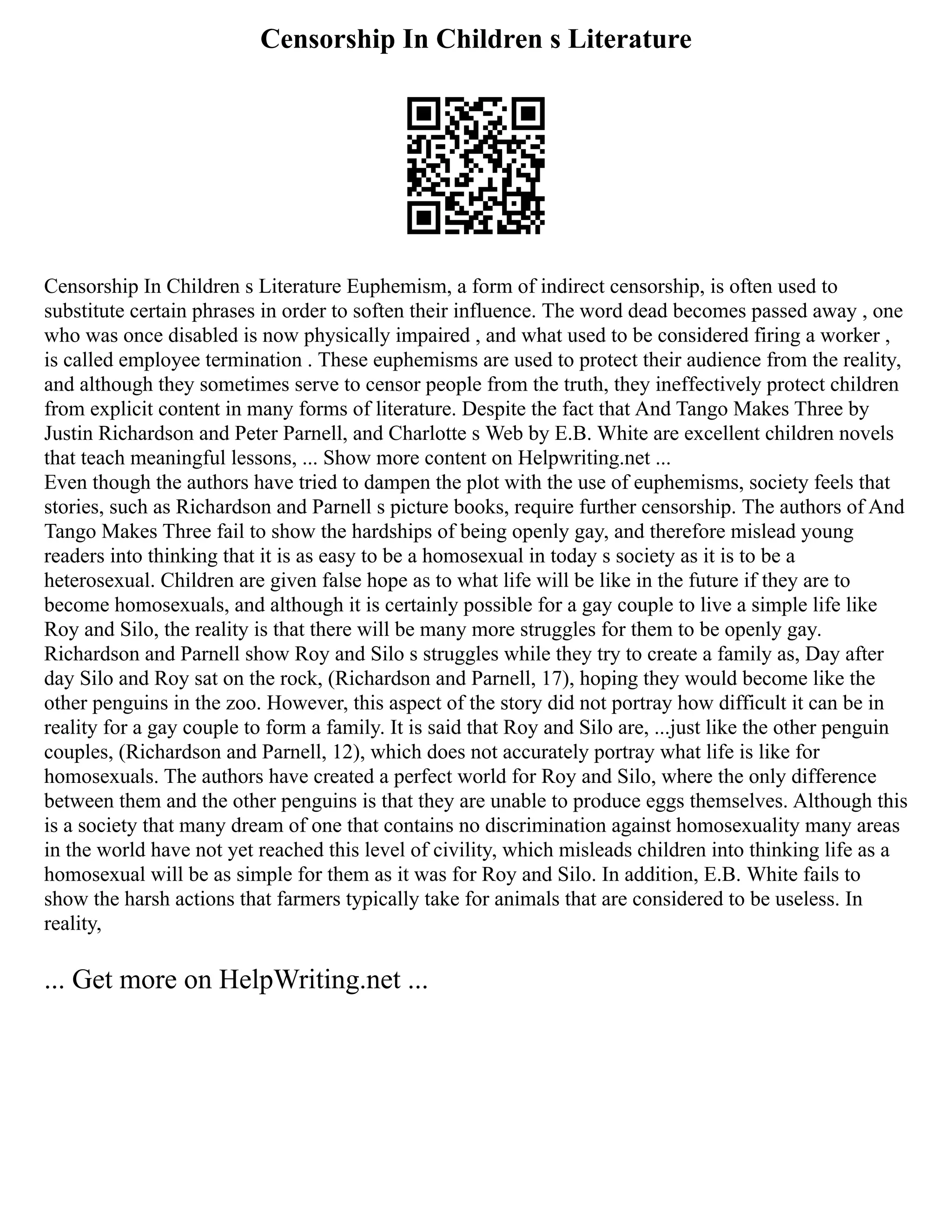 Censorship In Children s Literature
Censorship In Children s Literature Euphemism, a form of indirect censorship, is often used to
substitute certain phrases in order to soften their influence. The word dead becomes passed away , one
who was once disabled is now physically impaired , and what used to be considered firing a worker ,
is called employee termination . These euphemisms are used to protect their audience from the reality,
and although they sometimes serve to censor people from the truth, they ineffectively protect children
from explicit content in many forms of literature. Despite the fact that And Tango Makes Three by
Justin Richardson and Peter Parnell, and Charlotte s Web by E.B. White are excellent children novels
that teach meaningful lessons, ... Show more content on Helpwriting.net ...
Even though the authors have tried to dampen the plot with the use of euphemisms, society feels that
stories, such as Richardson and Parnell s picture books, require further censorship. The authors of And
Tango Makes Three fail to show the hardships of being openly gay, and therefore mislead young
readers into thinking that it is as easy to be a homosexual in today s society as it is to be a
heterosexual. Children are given false hope as to what life will be like in the future if they are to
become homosexuals, and although it is certainly possible for a gay couple to live a simple life like
Roy and Silo, the reality is that there will be many more struggles for them to be openly gay.
Richardson and Parnell show Roy and Silo s struggles while they try to create a family as, Day after
day Silo and Roy sat on the rock, (Richardson and Parnell, 17), hoping they would become like the
other penguins in the zoo. However, this aspect of the story did not portray how difficult it can be in
reality for a gay couple to form a family. It is said that Roy and Silo are, ...just like the other penguin
couples, (Richardson and Parnell, 12), which does not accurately portray what life is like for
homosexuals. The authors have created a perfect world for Roy and Silo, where the only difference
between them and the other penguins is that they are unable to produce eggs themselves. Although this
is a society that many dream of one that contains no discrimination against homosexuality many areas
in the world have not yet reached this level of civility, which misleads children into thinking life as a
homosexual will be as simple for them as it was for Roy and Silo. In addition, E.B. White fails to
show the harsh actions that farmers typically take for animals that are considered to be useless. In
reality,
... Get more on HelpWriting.net ...
 