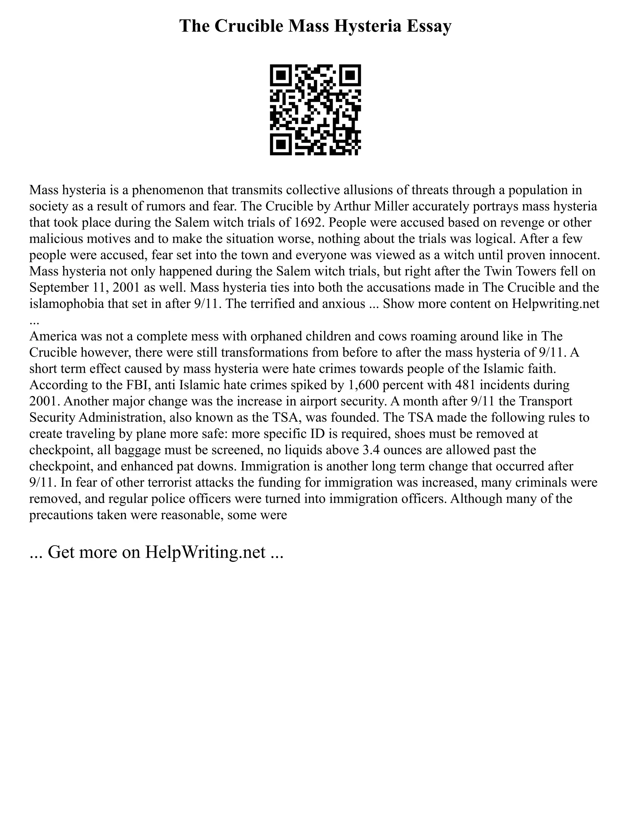 The Crucible Mass Hysteria Essay
Mass hysteria is a phenomenon that transmits collective allusions of threats through a population in
society as a result of rumors and fear. The Crucible by Arthur Miller accurately portrays mass hysteria
that took place during the Salem witch trials of 1692. People were accused based on revenge or other
malicious motives and to make the situation worse, nothing about the trials was logical. After a few
people were accused, fear set into the town and everyone was viewed as a witch until proven innocent.
Mass hysteria not only happened during the Salem witch trials, but right after the Twin Towers fell on
September 11, 2001 as well. Mass hysteria ties into both the accusations made in The Crucible and the
islamophobia that set in after 9/11. The terrified and anxious ... Show more content on Helpwriting.net
...
America was not a complete mess with orphaned children and cows roaming around like in The
Crucible however, there were still transformations from before to after the mass hysteria of 9/11. A
short term effect caused by mass hysteria were hate crimes towards people of the Islamic faith.
According to the FBI, anti Islamic hate crimes spiked by 1,600 percent with 481 incidents during
2001. Another major change was the increase in airport security. A month after 9/11 the Transport
Security Administration, also known as the TSA, was founded. The TSA made the following rules to
create traveling by plane more safe: more specific ID is required, shoes must be removed at
checkpoint, all baggage must be screened, no liquids above 3.4 ounces are allowed past the
checkpoint, and enhanced pat downs. Immigration is another long term change that occurred after
9/11. In fear of other terrorist attacks the funding for immigration was increased, many criminals were
removed, and regular police officers were turned into immigration officers. Although many of the
precautions taken were reasonable, some were
... Get more on HelpWriting.net ...
 