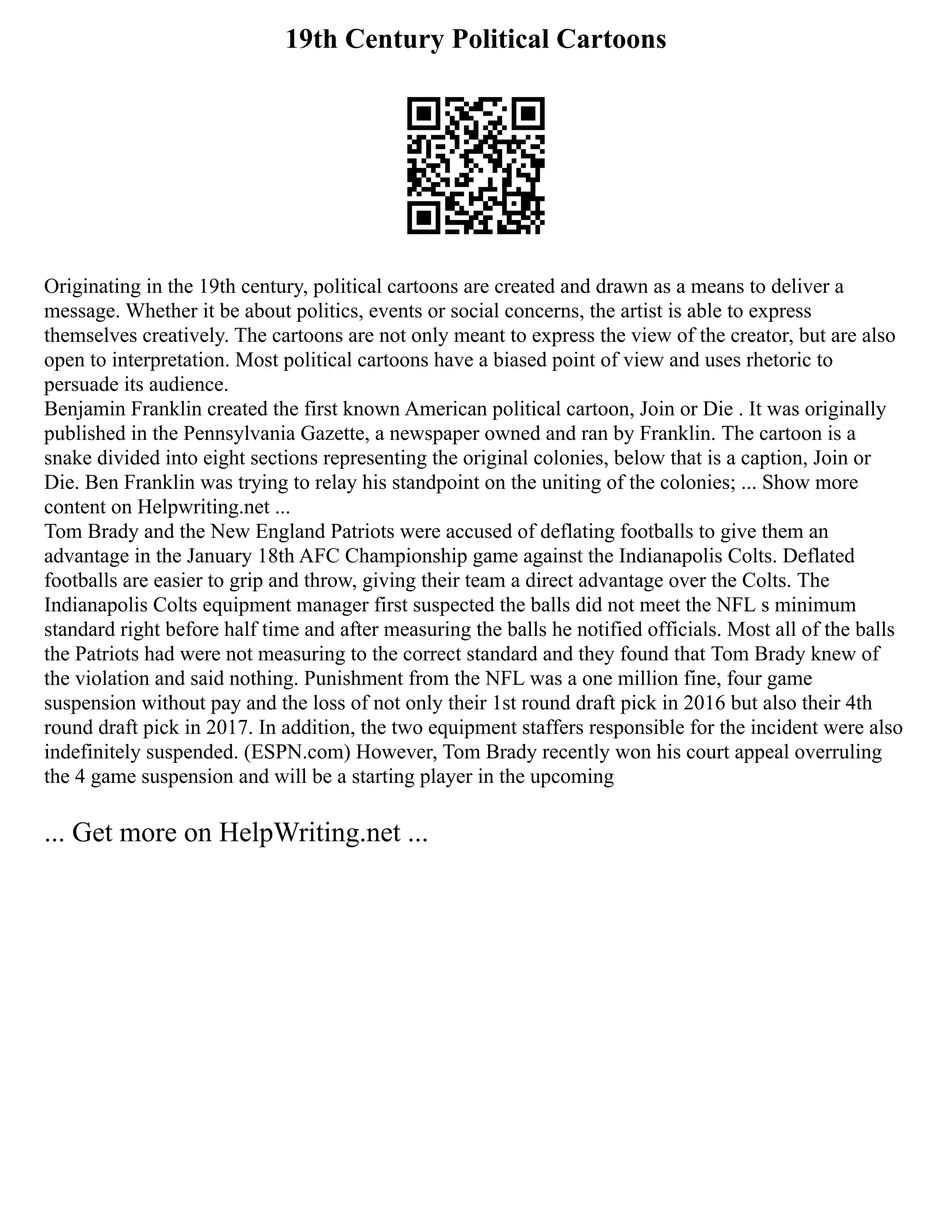 19th Century Political Cartoons
Originating in the 19th century, political cartoons are created and drawn as a means to deliver a
message. Whether it be about politics, events or social concerns, the artist is able to express
themselves creatively. The cartoons are not only meant to express the view of the creator, but are also
open to interpretation. Most political cartoons have a biased point of view and uses rhetoric to
persuade its audience.
Benjamin Franklin created the first known American political cartoon, Join or Die . It was originally
published in the Pennsylvania Gazette, a newspaper owned and ran by Franklin. The cartoon is a
snake divided into eight sections representing the original colonies, below that is a caption, Join or
Die. Ben Franklin was trying to relay his standpoint on the uniting of the colonies; ... Show more
content on Helpwriting.net ...
Tom Brady and the New England Patriots were accused of deflating footballs to give them an
advantage in the January 18th AFC Championship game against the Indianapolis Colts. Deflated
footballs are easier to grip and throw, giving their team a direct advantage over the Colts. The
Indianapolis Colts equipment manager first suspected the balls did not meet the NFL s minimum
standard right before half time and after measuring the balls he notified officials. Most all of the balls
the Patriots had were not measuring to the correct standard and they found that Tom Brady knew of
the violation and said nothing. Punishment from the NFL was a one million fine, four game
suspension without pay and the loss of not only their 1st round draft pick in 2016 but also their 4th
round draft pick in 2017. In addition, the two equipment staffers responsible for the incident were also
indefinitely suspended. (ESPN.com) However, Tom Brady recently won his court appeal overruling
the 4 game suspension and will be a starting player in the upcoming
... Get more on HelpWriting.net ...
 