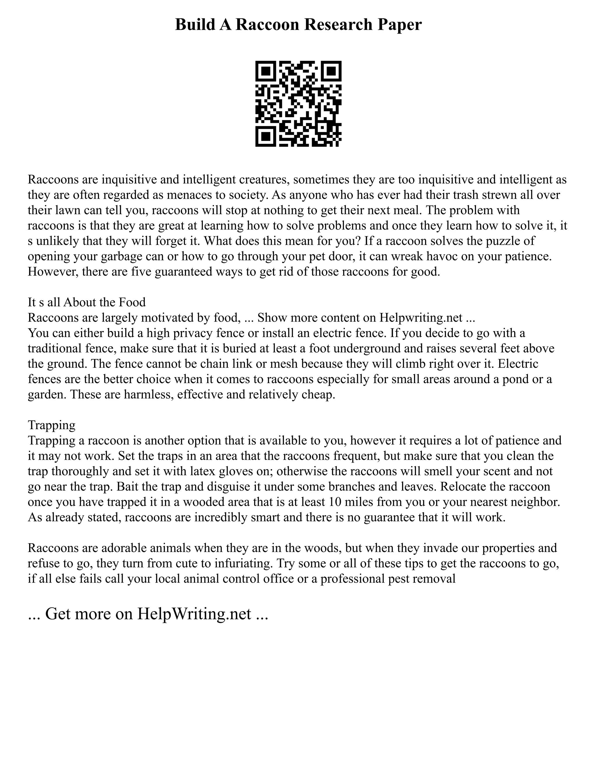 Build A Raccoon Research Paper
Raccoons are inquisitive and intelligent creatures, sometimes they are too inquisitive and intelligent as
they are often regarded as menaces to society. As anyone who has ever had their trash strewn all over
their lawn can tell you, raccoons will stop at nothing to get their next meal. The problem with
raccoons is that they are great at learning how to solve problems and once they learn how to solve it, it
s unlikely that they will forget it. What does this mean for you? If a raccoon solves the puzzle of
opening your garbage can or how to go through your pet door, it can wreak havoc on your patience.
However, there are five guaranteed ways to get rid of those raccoons for good.
It s all About the Food
Raccoons are largely motivated by food, ... Show more content on Helpwriting.net ...
You can either build a high privacy fence or install an electric fence. If you decide to go with a
traditional fence, make sure that it is buried at least a foot underground and raises several feet above
the ground. The fence cannot be chain link or mesh because they will climb right over it. Electric
fences are the better choice when it comes to raccoons especially for small areas around a pond or a
garden. These are harmless, effective and relatively cheap.
Trapping
Trapping a raccoon is another option that is available to you, however it requires a lot of patience and
it may not work. Set the traps in an area that the raccoons frequent, but make sure that you clean the
trap thoroughly and set it with latex gloves on; otherwise the raccoons will smell your scent and not
go near the trap. Bait the trap and disguise it under some branches and leaves. Relocate the raccoon
once you have trapped it in a wooded area that is at least 10 miles from you or your nearest neighbor.
As already stated, raccoons are incredibly smart and there is no guarantee that it will work.
Raccoons are adorable animals when they are in the woods, but when they invade our properties and
refuse to go, they turn from cute to infuriating. Try some or all of these tips to get the raccoons to go,
if all else fails call your local animal control office or a professional pest removal
... Get more on HelpWriting.net ...
 