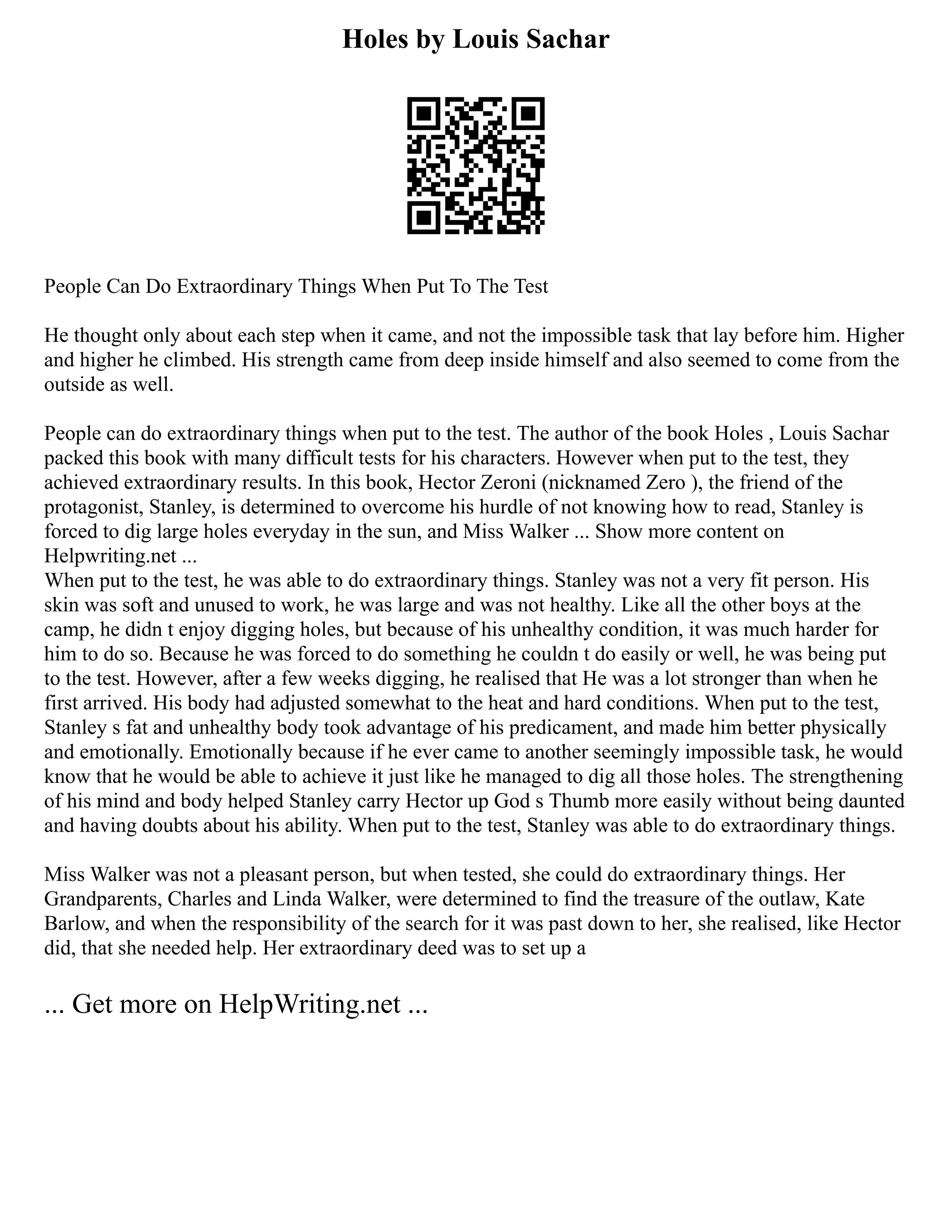 Holes by Louis Sachar
People Can Do Extraordinary Things When Put To The Test
He thought only about each step when it came, and not the impossible task that lay before him. Higher
and higher he climbed. His strength came from deep inside himself and also seemed to come from the
outside as well.
People can do extraordinary things when put to the test. The author of the book Holes , Louis Sachar
packed this book with many difficult tests for his characters. However when put to the test, they
achieved extraordinary results. In this book, Hector Zeroni (nicknamed Zero ), the friend of the
protagonist, Stanley, is determined to overcome his hurdle of not knowing how to read, Stanley is
forced to dig large holes everyday in the sun, and Miss Walker ... Show more content on
Helpwriting.net ...
When put to the test, he was able to do extraordinary things. Stanley was not a very fit person. His
skin was soft and unused to work, he was large and was not healthy. Like all the other boys at the
camp, he didn t enjoy digging holes, but because of his unhealthy condition, it was much harder for
him to do so. Because he was forced to do something he couldn t do easily or well, he was being put
to the test. However, after a few weeks digging, he realised that He was a lot stronger than when he
first arrived. His body had adjusted somewhat to the heat and hard conditions. When put to the test,
Stanley s fat and unhealthy body took advantage of his predicament, and made him better physically
and emotionally. Emotionally because if he ever came to another seemingly impossible task, he would
know that he would be able to achieve it just like he managed to dig all those holes. The strengthening
of his mind and body helped Stanley carry Hector up God s Thumb more easily without being daunted
and having doubts about his ability. When put to the test, Stanley was able to do extraordinary things.
Miss Walker was not a pleasant person, but when tested, she could do extraordinary things. Her
Grandparents, Charles and Linda Walker, were determined to find the treasure of the outlaw, Kate
Barlow, and when the responsibility of the search for it was past down to her, she realised, like Hector
did, that she needed help. Her extraordinary deed was to set up a
... Get more on HelpWriting.net ...
 