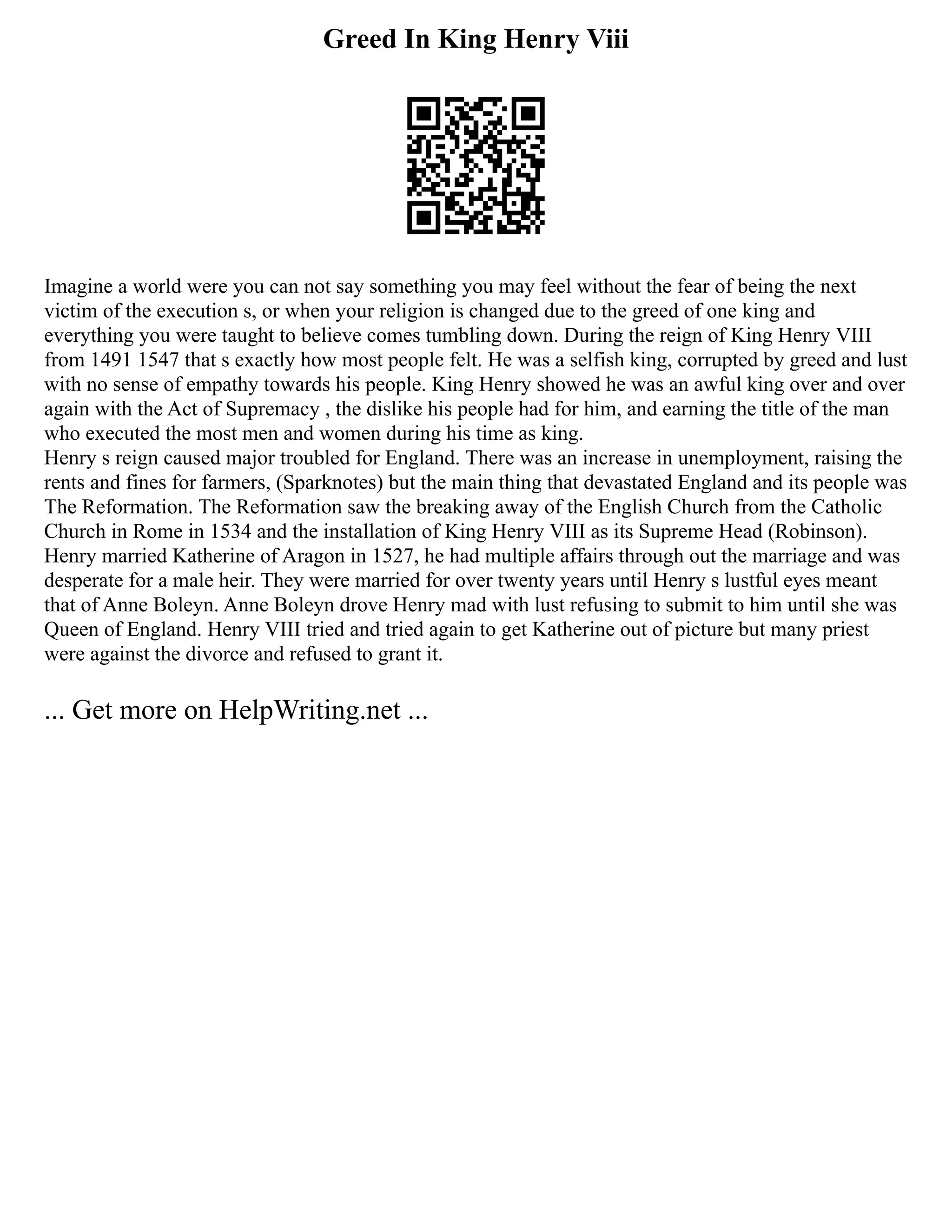 Greed In King Henry Viii
Imagine a world were you can not say something you may feel without the fear of being the next
victim of the execution s, or when your religion is changed due to the greed of one king and
everything you were taught to believe comes tumbling down. During the reign of King Henry VIII
from 1491 1547 that s exactly how most people felt. He was a selfish king, corrupted by greed and lust
with no sense of empathy towards his people. King Henry showed he was an awful king over and over
again with the Act of Supremacy , the dislike his people had for him, and earning the title of the man
who executed the most men and women during his time as king.
Henry s reign caused major troubled for England. There was an increase in unemployment, raising the
rents and fines for farmers, (Sparknotes) but the main thing that devastated England and its people was
The Reformation. The Reformation saw the breaking away of the English Church from the Catholic
Church in Rome in 1534 and the installation of King Henry VIII as its Supreme Head (Robinson).
Henry married Katherine of Aragon in 1527, he had multiple affairs through out the marriage and was
desperate for a male heir. They were married for over twenty years until Henry s lustful eyes meant
that of Anne Boleyn. Anne Boleyn drove Henry mad with lust refusing to submit to him until she was
Queen of England. Henry VIII tried and tried again to get Katherine out of picture but many priest
were against the divorce and refused to grant it.
... Get more on HelpWriting.net ...
 