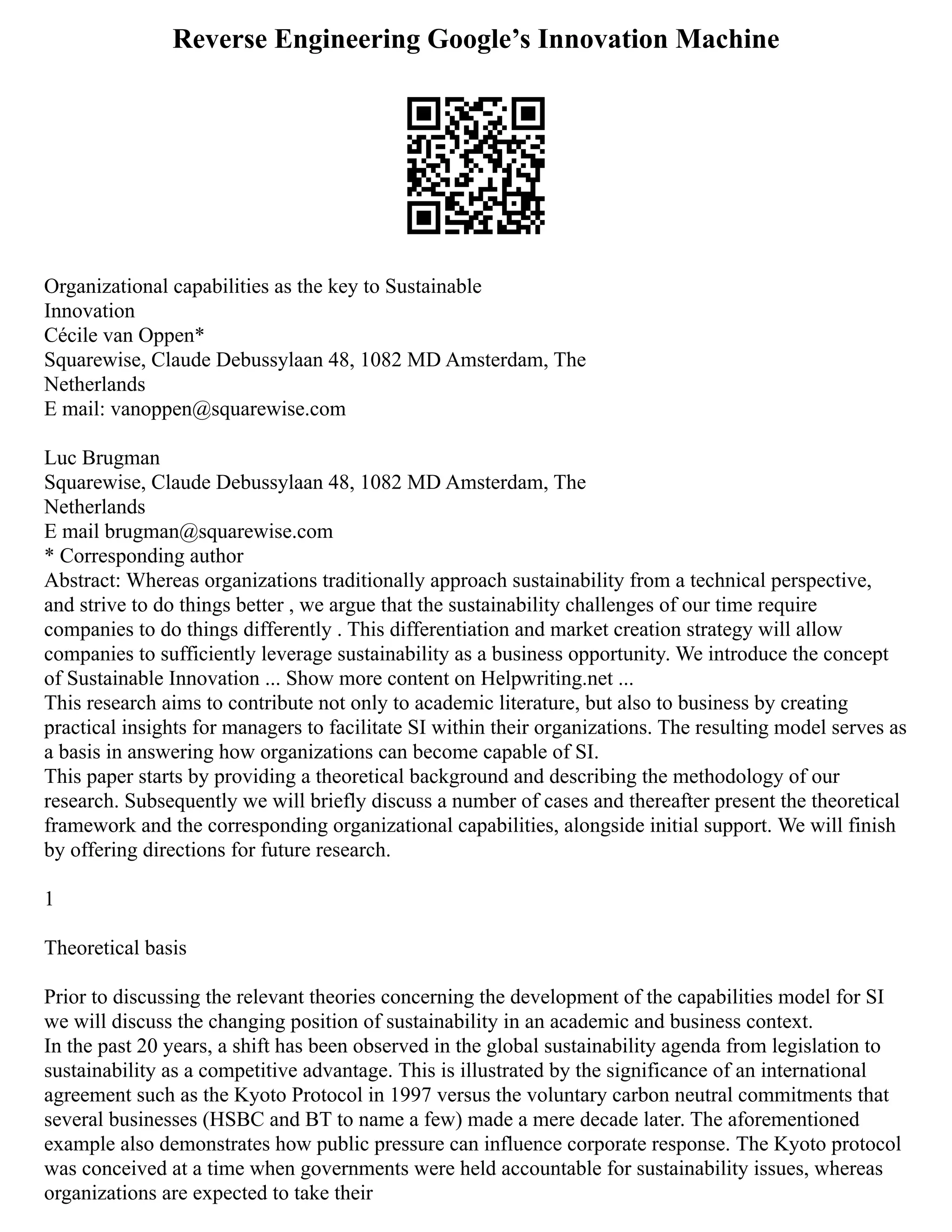 Reverse Engineering Google’s Innovation Machine
Organizational capabilities as the key to Sustainable
Innovation
Cécile van Oppen*
Squarewise, Claude Debussylaan 48, 1082 MD Amsterdam, The
Netherlands
E mail: vanoppen@squarewise.com
Luc Brugman
Squarewise, Claude Debussylaan 48, 1082 MD Amsterdam, The
Netherlands
E mail brugman@squarewise.com
* Corresponding author
Abstract: Whereas organizations traditionally approach sustainability from a technical perspective,
and strive to do things better , we argue that the sustainability challenges of our time require
companies to do things differently . This differentiation and market creation strategy will allow
companies to sufficiently leverage sustainability as a business opportunity. We introduce the concept
of Sustainable Innovation ... Show more content on Helpwriting.net ...
This research aims to contribute not only to academic literature, but also to business by creating
practical insights for managers to facilitate SI within their organizations. The resulting model serves as
a basis in answering how organizations can become capable of SI.
This paper starts by providing a theoretical background and describing the methodology of our
research. Subsequently we will briefly discuss a number of cases and thereafter present the theoretical
framework and the corresponding organizational capabilities, alongside initial support. We will finish
by offering directions for future research.
1
Theoretical basis
Prior to discussing the relevant theories concerning the development of the capabilities model for SI
we will discuss the changing position of sustainability in an academic and business context.
In the past 20 years, a shift has been observed in the global sustainability agenda from legislation to
sustainability as a competitive advantage. This is illustrated by the significance of an international
agreement such as the Kyoto Protocol in 1997 versus the voluntary carbon neutral commitments that
several businesses (HSBC and BT to name a few) made a mere decade later. The aforementioned
example also demonstrates how public pressure can influence corporate response. The Kyoto protocol
was conceived at a time when governments were held accountable for sustainability issues, whereas
organizations are expected to take their
 