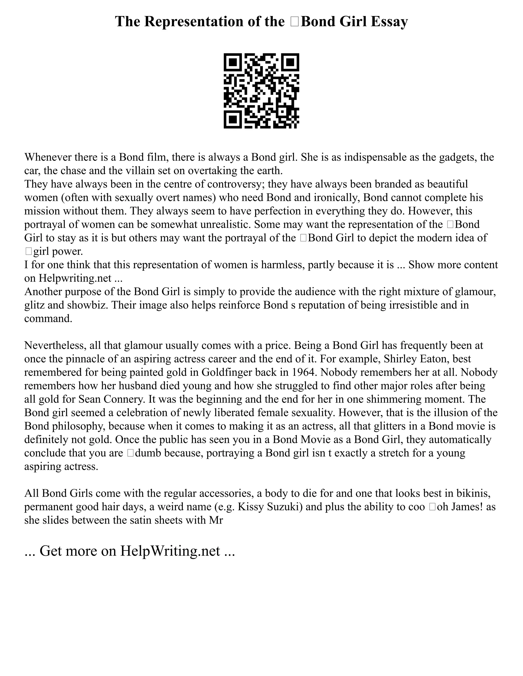 The Representation of the ‘Bond Girl Essay
Whenever there is a Bond film, there is always a Bond girl. She is as indispensable as the gadgets, the
car, the chase and the villain set on overtaking the earth.
They have always been in the centre of controversy; they have always been branded as beautiful
women (often with sexually overt names) who need Bond and ironically, Bond cannot complete his
mission without them. They always seem to have perfection in everything they do. However, this
portrayal of women can be somewhat unrealistic. Some may want the representation of the ‘Bond
Girl to stay as it is but others may want the portrayal of the ‘Bond Girl to depict the modern idea of
‘girl power.
I for one think that this representation of women is harmless, partly because it is ... Show more content
on Helpwriting.net ...
Another purpose of the Bond Girl is simply to provide the audience with the right mixture of glamour,
glitz and showbiz. Their image also helps reinforce Bond s reputation of being irresistible and in
command.
Nevertheless, all that glamour usually comes with a price. Being a Bond Girl has frequently been at
once the pinnacle of an aspiring actress career and the end of it. For example, Shirley Eaton, best
remembered for being painted gold in Goldfinger back in 1964. Nobody remembers her at all. Nobody
remembers how her husband died young and how she struggled to find other major roles after being
all gold for Sean Connery. It was the beginning and the end for her in one shimmering moment. The
Bond girl seemed a celebration of newly liberated female sexuality. However, that is the illusion of the
Bond philosophy, because when it comes to making it as an actress, all that glitters in a Bond movie is
definitely not gold. Once the public has seen you in a Bond Movie as a Bond Girl, they automatically
conclude that you are ‘dumb because, portraying a Bond girl isn t exactly a stretch for a young
aspiring actress.
All Bond Girls come with the regular accessories, a body to die for and one that looks best in bikinis,
permanent good hair days, a weird name (e.g. Kissy Suzuki) and plus the ability to coo ‘oh James! as
she slides between the satin sheets with Mr
... Get more on HelpWriting.net ...
 