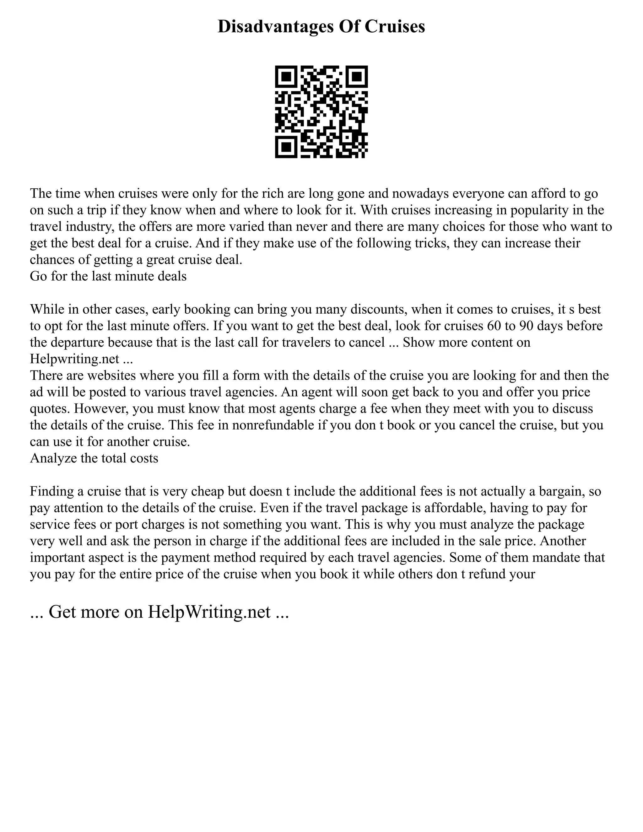 Disadvantages Of Cruises
The time when cruises were only for the rich are long gone and nowadays everyone can afford to go
on such a trip if they know when and where to look for it. With cruises increasing in popularity in the
travel industry, the offers are more varied than never and there are many choices for those who want to
get the best deal for a cruise. And if they make use of the following tricks, they can increase their
chances of getting a great cruise deal.
Go for the last minute deals
While in other cases, early booking can bring you many discounts, when it comes to cruises, it s best
to opt for the last minute offers. If you want to get the best deal, look for cruises 60 to 90 days before
the departure because that is the last call for travelers to cancel ... Show more content on
Helpwriting.net ...
There are websites where you fill a form with the details of the cruise you are looking for and then the
ad will be posted to various travel agencies. An agent will soon get back to you and offer you price
quotes. However, you must know that most agents charge a fee when they meet with you to discuss
the details of the cruise. This fee in nonrefundable if you don t book or you cancel the cruise, but you
can use it for another cruise.
Analyze the total costs
Finding a cruise that is very cheap but doesn t include the additional fees is not actually a bargain, so
pay attention to the details of the cruise. Even if the travel package is affordable, having to pay for
service fees or port charges is not something you want. This is why you must analyze the package
very well and ask the person in charge if the additional fees are included in the sale price. Another
important aspect is the payment method required by each travel agencies. Some of them mandate that
you pay for the entire price of the cruise when you book it while others don t refund your
... Get more on HelpWriting.net ...
 