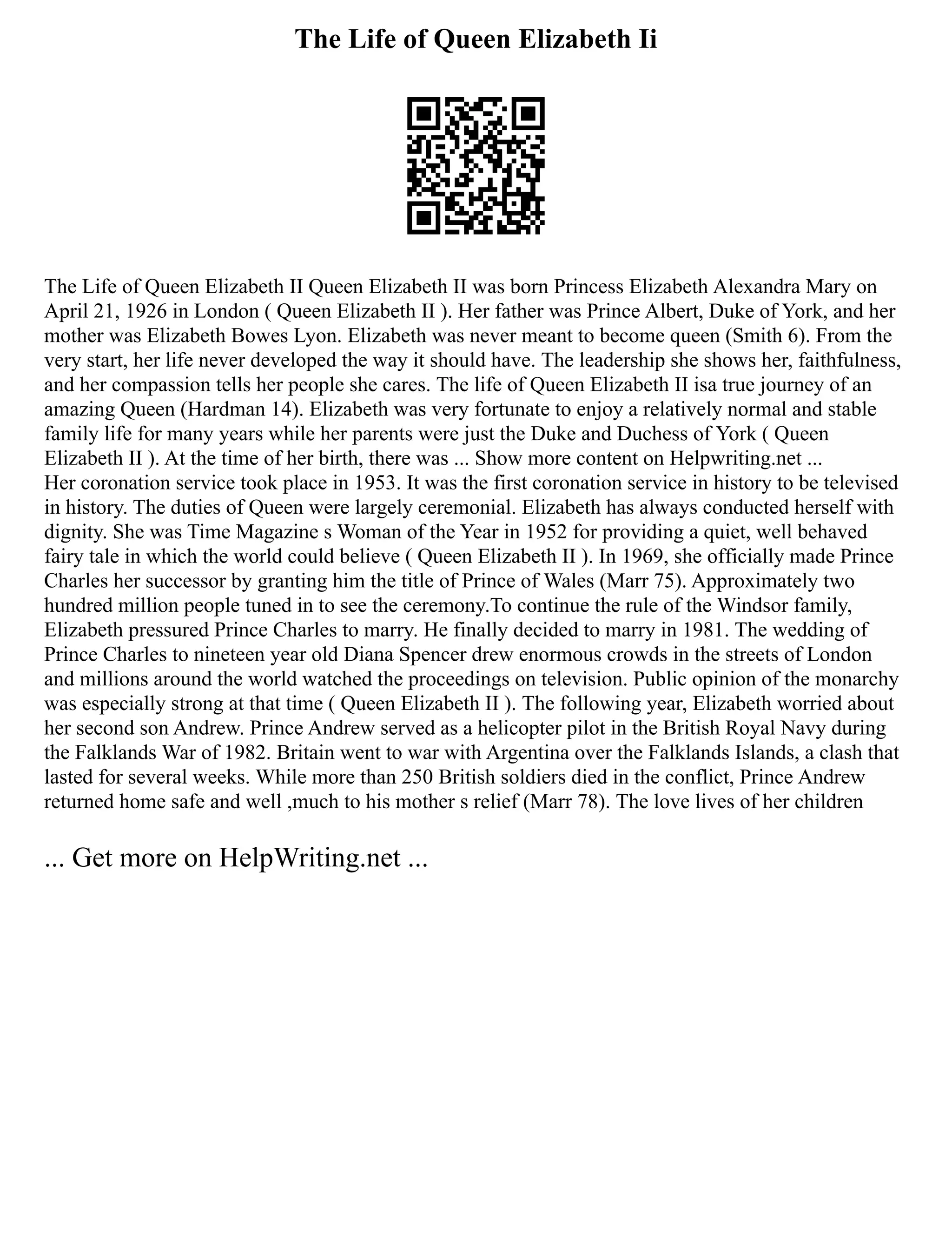 The Life of Queen Elizabeth Ii
The Life of Queen Elizabeth II Queen Elizabeth II was born Princess Elizabeth Alexandra Mary on
April 21, 1926 in London ( Queen Elizabeth II ). Her father was Prince Albert, Duke of York, and her
mother was Elizabeth Bowes Lyon. Elizabeth was never meant to become queen (Smith 6). From the
very start, her life never developed the way it should have. The leadership she shows her, faithfulness,
and her compassion tells her people she cares. The life of Queen Elizabeth II isa true journey of an
amazing Queen (Hardman 14). Elizabeth was very fortunate to enjoy a relatively normal and stable
family life for many years while her parents were just the Duke and Duchess of York ( Queen
Elizabeth II ). At the time of her birth, there was ... Show more content on Helpwriting.net ...
Her coronation service took place in 1953. It was the first coronation service in history to be televised
in history. The duties of Queen were largely ceremonial. Elizabeth has always conducted herself with
dignity. She was Time Magazine s Woman of the Year in 1952 for providing a quiet, well behaved
fairy tale in which the world could believe ( Queen Elizabeth II ). In 1969, she officially made Prince
Charles her successor by granting him the title of Prince of Wales (Marr 75). Approximately two
hundred million people tuned in to see the ceremony.To continue the rule of the Windsor family,
Elizabeth pressured Prince Charles to marry. He finally decided to marry in 1981. The wedding of
Prince Charles to nineteen year old Diana Spencer drew enormous crowds in the streets of London
and millions around the world watched the proceedings on television. Public opinion of the monarchy
was especially strong at that time ( Queen Elizabeth II ). The following year, Elizabeth worried about
her second son Andrew. Prince Andrew served as a helicopter pilot in the British Royal Navy during
the Falklands War of 1982. Britain went to war with Argentina over the Falklands Islands, a clash that
lasted for several weeks. While more than 250 British soldiers died in the conflict, Prince Andrew
returned home safe and well ,much to his mother s relief (Marr 78). The love lives of her children
... Get more on HelpWriting.net ...
 