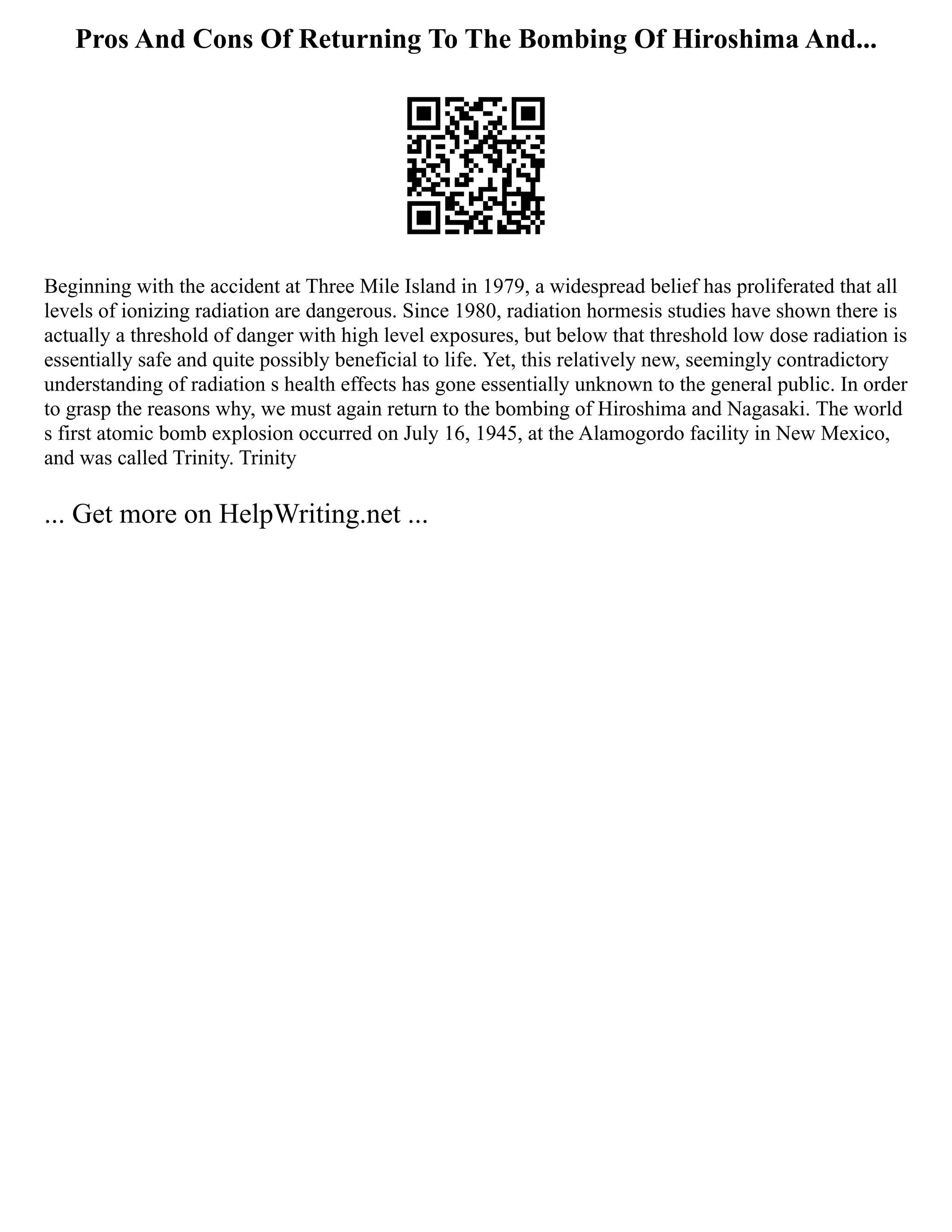 Pros And Cons Of Returning To The Bombing Of Hiroshima And...
Beginning with the accident at Three Mile Island in 1979, a widespread belief has proliferated that all
levels of ionizing radiation are dangerous. Since 1980, radiation hormesis studies have shown there is
actually a threshold of danger with high level exposures, but below that threshold low dose radiation is
essentially safe and quite possibly beneficial to life. Yet, this relatively new, seemingly contradictory
understanding of radiation s health effects has gone essentially unknown to the general public. In order
to grasp the reasons why, we must again return to the bombing of Hiroshima and Nagasaki. The world
s first atomic bomb explosion occurred on July 16, 1945, at the Alamogordo facility in New Mexico,
and was called Trinity. Trinity
... Get more on HelpWriting.net ...
 
