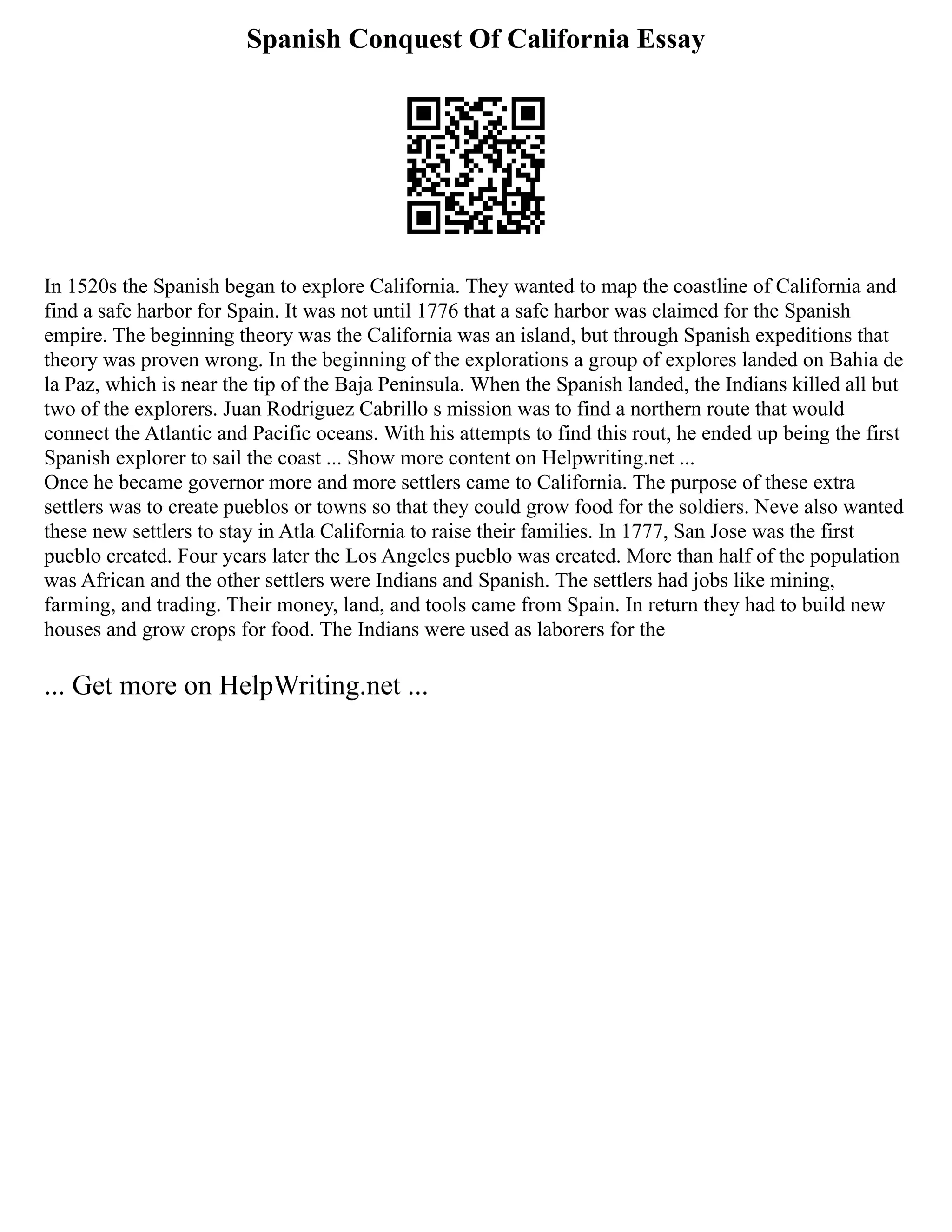Spanish Conquest Of California Essay
In 1520s the Spanish began to explore California. They wanted to map the coastline of California and
find a safe harbor for Spain. It was not until 1776 that a safe harbor was claimed for the Spanish
empire. The beginning theory was the California was an island, but through Spanish expeditions that
theory was proven wrong. In the beginning of the explorations a group of explores landed on Bahia de
la Paz, which is near the tip of the Baja Peninsula. When the Spanish landed, the Indians killed all but
two of the explorers. Juan Rodriguez Cabrillo s mission was to find a northern route that would
connect the Atlantic and Pacific oceans. With his attempts to find this rout, he ended up being the first
Spanish explorer to sail the coast ... Show more content on Helpwriting.net ...
Once he became governor more and more settlers came to California. The purpose of these extra
settlers was to create pueblos or towns so that they could grow food for the soldiers. Neve also wanted
these new settlers to stay in Atla California to raise their families. In 1777, San Jose was the first
pueblo created. Four years later the Los Angeles pueblo was created. More than half of the population
was African and the other settlers were Indians and Spanish. The settlers had jobs like mining,
farming, and trading. Their money, land, and tools came from Spain. In return they had to build new
houses and grow crops for food. The Indians were used as laborers for the
... Get more on HelpWriting.net ...
 