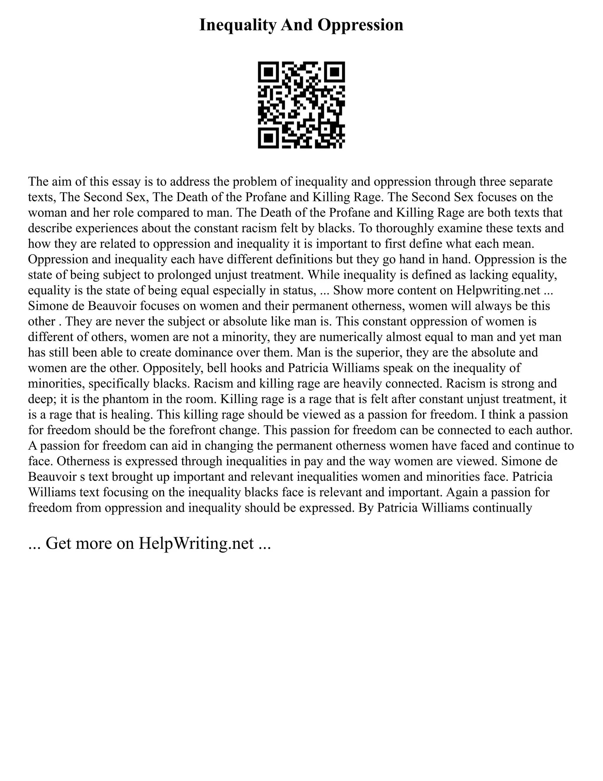 Inequality And Oppression
The aim of this essay is to address the problem of inequality and oppression through three separate
texts, The Second Sex, The Death of the Profane and Killing Rage. The Second Sex focuses on the
woman and her role compared to man. The Death of the Profane and Killing Rage are both texts that
describe experiences about the constant racism felt by blacks. To thoroughly examine these texts and
how they are related to oppression and inequality it is important to first define what each mean.
Oppression and inequality each have different definitions but they go hand in hand. Oppression is the
state of being subject to prolonged unjust treatment. While inequality is defined as lacking equality,
equality is the state of being equal especially in status, ... Show more content on Helpwriting.net ...
Simone de Beauvoir focuses on women and their permanent otherness, women will always be this
other . They are never the subject or absolute like man is. This constant oppression of women is
different of others, women are not a minority, they are numerically almost equal to man and yet man
has still been able to create dominance over them. Man is the superior, they are the absolute and
women are the other. Oppositely, bell hooks and Patricia Williams speak on the inequality of
minorities, specifically blacks. Racism and killing rage are heavily connected. Racism is strong and
deep; it is the phantom in the room. Killing rage is a rage that is felt after constant unjust treatment, it
is a rage that is healing. This killing rage should be viewed as a passion for freedom. I think a passion
for freedom should be the forefront change. This passion for freedom can be connected to each author.
A passion for freedom can aid in changing the permanent otherness women have faced and continue to
face. Otherness is expressed through inequalities in pay and the way women are viewed. Simone de
Beauvoir s text brought up important and relevant inequalities women and minorities face. Patricia
Williams text focusing on the inequality blacks face is relevant and important. Again a passion for
freedom from oppression and inequality should be expressed. By Patricia Williams continually
... Get more on HelpWriting.net ...
 