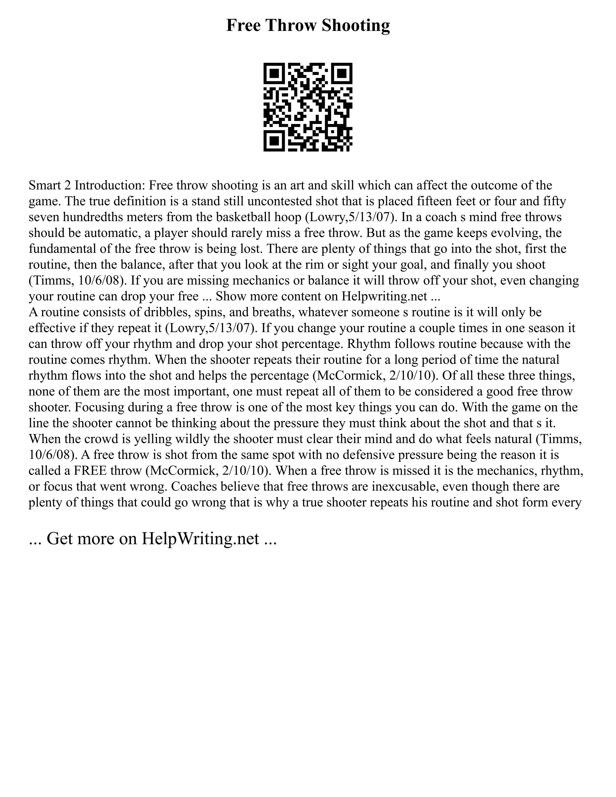 Free Throw Shooting
Smart 2 Introduction: Free throw shooting is an art and skill which can affect the outcome of the
game. The true definition is a stand still uncontested shot that is placed fifteen feet or four and fifty
seven hundredths meters from the basketball hoop (Lowry,5/13/07). In a coach s mind free throws
should be automatic, a player should rarely miss a free throw. But as the game keeps evolving, the
fundamental of the free throw is being lost. There are plenty of things that go into the shot, first the
routine, then the balance, after that you look at the rim or sight your goal, and finally you shoot
(Timms, 10/6/08). If you are missing mechanics or balance it will throw off your shot, even changing
your routine can drop your free ... Show more content on Helpwriting.net ...
A routine consists of dribbles, spins, and breaths, whatever someone s routine is it will only be
effective if they repeat it (Lowry,5/13/07). If you change your routine a couple times in one season it
can throw off your rhythm and drop your shot percentage. Rhythm follows routine because with the
routine comes rhythm. When the shooter repeats their routine for a long period of time the natural
rhythm flows into the shot and helps the percentage (McCormick, 2/10/10). Of all these three things,
none of them are the most important, one must repeat all of them to be considered a good free throw
shooter. Focusing during a free throw is one of the most key things you can do. With the game on the
line the shooter cannot be thinking about the pressure they must think about the shot and that s it.
When the crowd is yelling wildly the shooter must clear their mind and do what feels natural (Timms,
10/6/08). A free throw is shot from the same spot with no defensive pressure being the reason it is
called a FREE throw (McCormick, 2/10/10). When a free throw is missed it is the mechanics, rhythm,
or focus that went wrong. Coaches believe that free throws are inexcusable, even though there are
plenty of things that could go wrong that is why a true shooter repeats his routine and shot form every
... Get more on HelpWriting.net ...
 