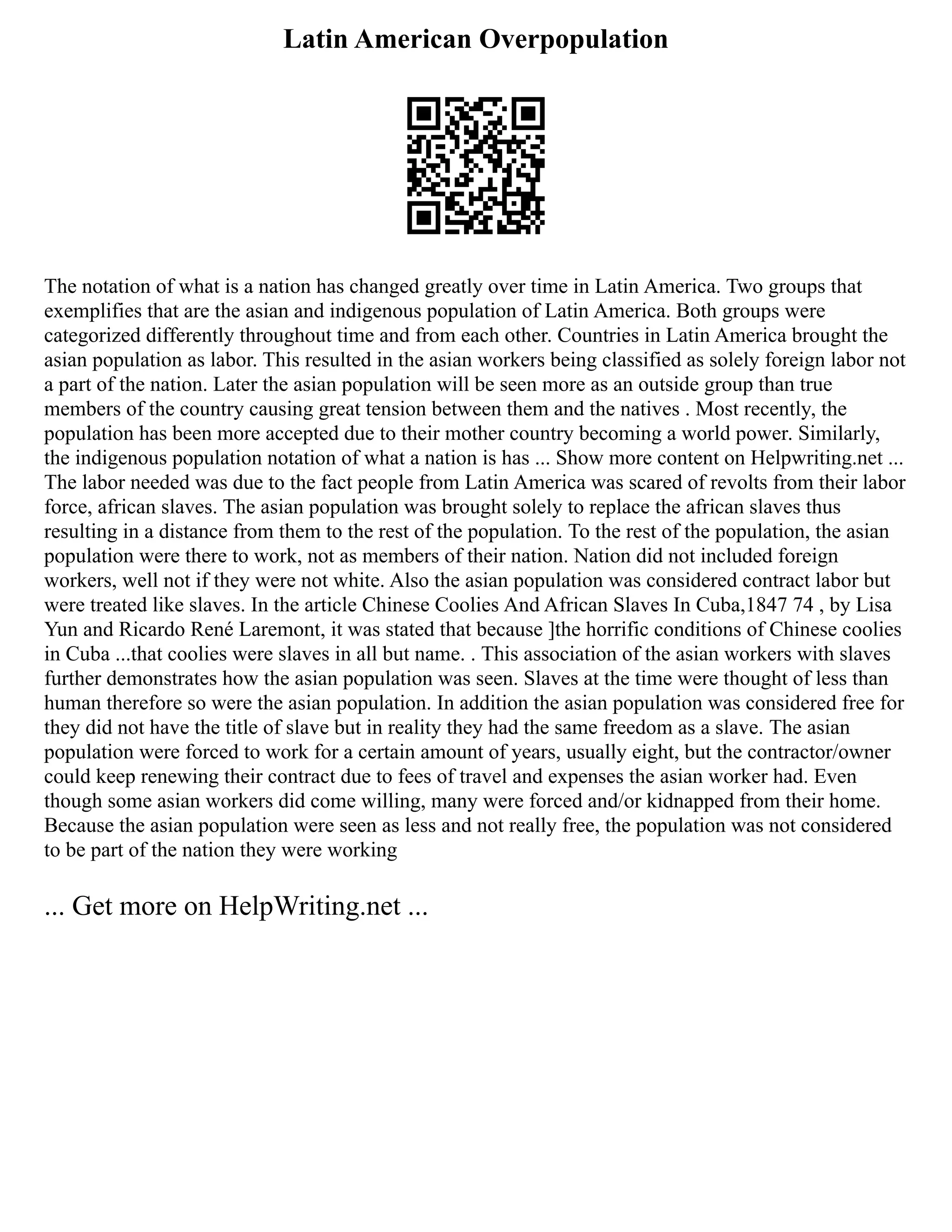 Latin American Overpopulation
The notation of what is a nation has changed greatly over time in Latin America. Two groups that
exemplifies that are the asian and indigenous population of Latin America. Both groups were
categorized differently throughout time and from each other. Countries in Latin America brought the
asian population as labor. This resulted in the asian workers being classified as solely foreign labor not
a part of the nation. Later the asian population will be seen more as an outside group than true
members of the country causing great tension between them and the natives . Most recently, the
population has been more accepted due to their mother country becoming a world power. Similarly,
the indigenous population notation of what a nation is has ... Show more content on Helpwriting.net ...
The labor needed was due to the fact people from Latin America was scared of revolts from their labor
force, african slaves. The asian population was brought solely to replace the african slaves thus
resulting in a distance from them to the rest of the population. To the rest of the population, the asian
population were there to work, not as members of their nation. Nation did not included foreign
workers, well not if they were not white. Also the asian population was considered contract labor but
were treated like slaves. In the article Chinese Coolies And African Slaves In Cuba,1847 74 , by Lisa
Yun and Ricardo René Laremont, it was stated that because ]the horrific conditions of Chinese coolies
in Cuba ...that coolies were slaves in all but name. . This association of the asian workers with slaves
further demonstrates how the asian population was seen. Slaves at the time were thought of less than
human therefore so were the asian population. In addition the asian population was considered free for
they did not have the title of slave but in reality they had the same freedom as a slave. The asian
population were forced to work for a certain amount of years, usually eight, but the contractor/owner
could keep renewing their contract due to fees of travel and expenses the asian worker had. Even
though some asian workers did come willing, many were forced and/or kidnapped from their home.
Because the asian population were seen as less and not really free, the population was not considered
to be part of the nation they were working
... Get more on HelpWriting.net ...
 