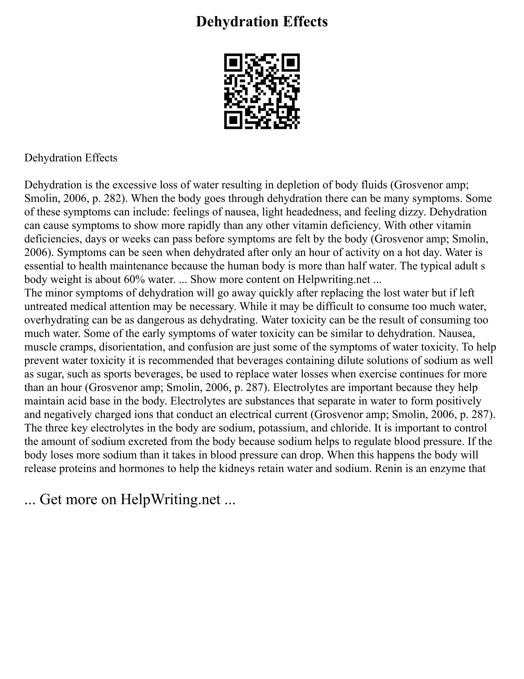 Dehydration Effects
Dehydration Effects
Dehydration is the excessive loss of water resulting in depletion of body fluids (Grosvenor amp;
Smolin, 2006, p. 282). When the body goes through dehydration there can be many symptoms. Some
of these symptoms can include: feelings of nausea, light headedness, and feeling dizzy. Dehydration
can cause symptoms to show more rapidly than any other vitamin deficiency. With other vitamin
deficiencies, days or weeks can pass before symptoms are felt by the body (Grosvenor amp; Smolin,
2006). Symptoms can be seen when dehydrated after only an hour of activity on a hot day. Water is
essential to health maintenance because the human body is more than half water. The typical adult s
body weight is about 60% water. ... Show more content on Helpwriting.net ...
The minor symptoms of dehydration will go away quickly after replacing the lost water but if left
untreated medical attention may be necessary. While it may be difficult to consume too much water,
overhydrating can be as dangerous as dehydrating. Water toxicity can be the result of consuming too
much water. Some of the early symptoms of water toxicity can be similar to dehydration. Nausea,
muscle cramps, disorientation, and confusion are just some of the symptoms of water toxicity. To help
prevent water toxicity it is recommended that beverages containing dilute solutions of sodium as well
as sugar, such as sports beverages, be used to replace water losses when exercise continues for more
than an hour (Grosvenor amp; Smolin, 2006, p. 287). Electrolytes are important because they help
maintain acid base in the body. Electrolytes are substances that separate in water to form positively
and negatively charged ions that conduct an electrical current (Grosvenor amp; Smolin, 2006, p. 287).
The three key electrolytes in the body are sodium, potassium, and chloride. It is important to control
the amount of sodium excreted from the body because sodium helps to regulate blood pressure. If the
body loses more sodium than it takes in blood pressure can drop. When this happens the body will
release proteins and hormones to help the kidneys retain water and sodium. Renin is an enzyme that
... Get more on HelpWriting.net ...
 