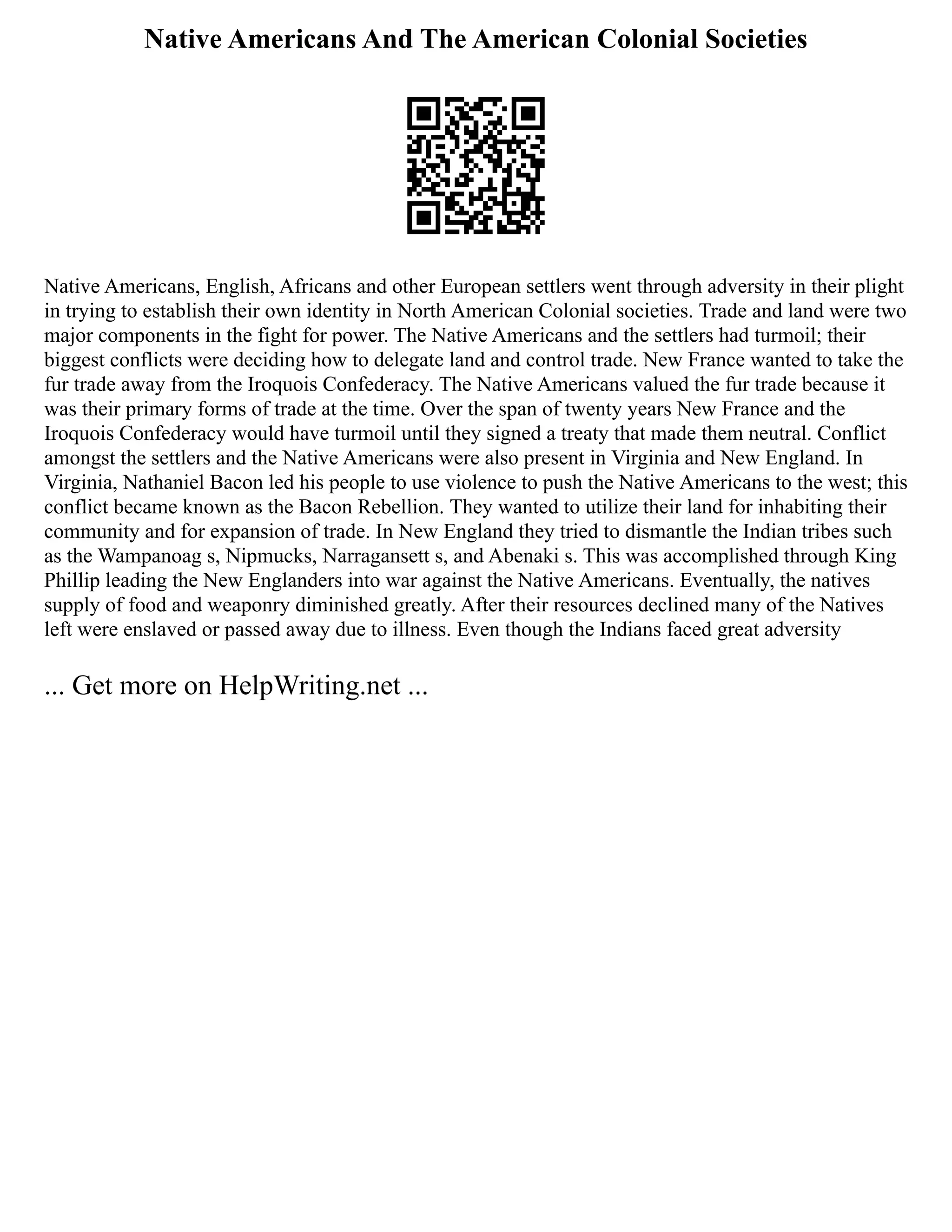 Native Americans And The American Colonial Societies
Native Americans, English, Africans and other European settlers went through adversity in their plight
in trying to establish their own identity in North American Colonial societies. Trade and land were two
major components in the fight for power. The Native Americans and the settlers had turmoil; their
biggest conflicts were deciding how to delegate land and control trade. New France wanted to take the
fur trade away from the Iroquois Confederacy. The Native Americans valued the fur trade because it
was their primary forms of trade at the time. Over the span of twenty years New France and the
Iroquois Confederacy would have turmoil until they signed a treaty that made them neutral. Conflict
amongst the settlers and the Native Americans were also present in Virginia and New England. In
Virginia, Nathaniel Bacon led his people to use violence to push the Native Americans to the west; this
conflict became known as the Bacon Rebellion. They wanted to utilize their land for inhabiting their
community and for expansion of trade. In New England they tried to dismantle the Indian tribes such
as the Wampanoag s, Nipmucks, Narragansett s, and Abenaki s. This was accomplished through King
Phillip leading the New Englanders into war against the Native Americans. Eventually, the natives
supply of food and weaponry diminished greatly. After their resources declined many of the Natives
left were enslaved or passed away due to illness. Even though the Indians faced great adversity
... Get more on HelpWriting.net ...
 