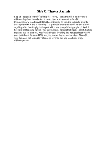 Ship Of Theseus Analysis
Ship of Theseus In terms of the ship of Theseus, I think that yes it has become a
different ship than it was before because there is no constant in the ship.
Completely new wood is added that has nothing to do with the materials from the
old ship, (no DNA like in humans). It is purely an inanimate object with no soul or
anything other than its physical aspect which was promptly being replaced. Well I
hope i m not the same person I was a decade ago, because that means I am still acting
the same as a six year old. Physically my cells are dying and being replaced by new
ones but it holds the same DNA and you can see that on anyone s face. Naturally,
your face does not completely change so severely that you look like a whole
different person.
 