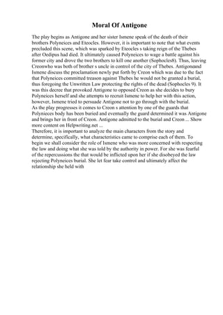 Moral Of Antigone
The play begins as Antigone and her sister Ismene speak of the death of their
brothers Polyneices and Eteocles. However, it is important to note that what events
precluded this scene, which was sparked by Eteocles s taking reign of the Thebes
after Oedipus had died. It ultimately caused Polyneices to wage a battle against his
former city and drove the two brothers to kill one another (Sophocles8). Thus, leaving
Creonwho was both of brother s uncle in control of the city of Thebes. Antigoneand
Ismene discuss the proclamation newly put forth by Creon which was due to the fact
that Polyneices committed treason against Thebes he would not be granted a burial,
thus foregoing the Unwritten Law protecting the rights of the dead (Sophocles 9). It
was this decree that provoked Antigone to opposed Creon as she decides to bury
Polyneices herself and she attempts to recruit Ismene to help her with this action,
however, Ismene tried to persuade Antigone not to go through with the burial.
As the play progresses it comes to Creon s attention by one of the guards that
Polynieces body has been buried and eventually the guard determined it was Antigone
and brings her in front of Creon. Antigone admitted to the burial and Creon ... Show
more content on Helpwriting.net ...
Therefore, it is important to analyze the main characters from the story and
determine, specifically, what characteristics came to comprise each of them. To
begin we shall consider the role of Ismene who was more concerned with respecting
the law and doing what she was told by the authority in power. For she was fearful
of the repercussions the that would be inflicted upon her if she disobeyed the law
rejecting Polyneices burial. She let fear take control and ultimately affect the
relationship she held with
 
