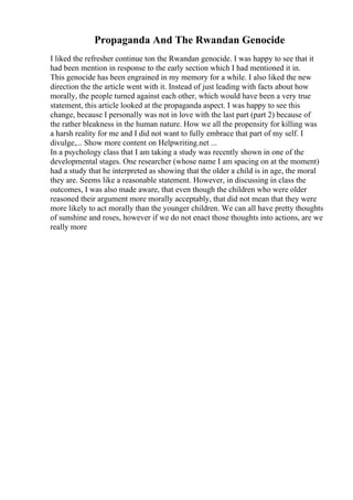Propaganda And The Rwandan Genocide
I liked the refresher continue ton the Rwandan genocide. I was happy to see that it
had been mention in response to the early section which I had mentioned it in.
This genocide has been engrained in my memory for a while. I also liked the new
direction the the article went with it. Instead of just leading with facts about how
morally, the people turned against each other, which would have been a very true
statement, this article looked at the propaganda aspect. I was happy to see this
change, because I personally was not in love with the last part (part 2) because of
the rather bleakness in the human nature. How we all the propensity for killing was
a harsh reality for me and I did not want to fully embrace that part of my self. I
divulge,... Show more content on Helpwriting.net ...
In a psychology class that I am taking a study was recently shown in one of the
developmental stages. One researcher (whose name I am spacing on at the moment)
had a study that he interpreted as showing that the older a child is in age, the moral
they are. Seems like a reasonable statement. However, in discussing in class the
outcomes, I was also made aware, that even though the children who were older
reasoned their argument more morally acceptably, that did not mean that they were
more likely to act morally than the younger children. We can all have pretty thoughts
of sunshine and roses, however if we do not enact those thoughts into actions, are we
really more
 