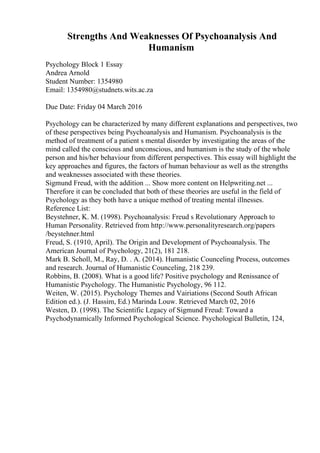 Strengths And Weaknesses Of Psychoanalysis And
Humanism
Psychology Block 1 Essay
Andrea Arnold
Student Number: 1354980
Email: 1354980@studnets.wits.ac.za
Due Date: Friday 04 March 2016
Psychology can be characterized by many different explanations and perspectives, two
of these perspectives being Psychoanalysis and Humanism. Psychoanalysis is the
method of treatment of a patient s mental disorder by investigating the areas of the
mind called the conscious and unconscious, and humanism is the study of the whole
person and his/her behaviour from different perspectives. This essay will highlight the
key approaches and figures, the factors of human behaviour as well as the strengths
and weaknesses associated with these theories.
Sigmund Freud, with the addition ... Show more content on Helpwriting.net ...
Therefore it can be concluded that both of these theories are useful in the field of
Psychology as they both have a unique method of treating mental illnesses.
Reference List:
Beystehner, K. M. (1998). Psychoanalysis: Freud s Revolutionary Approach to
Human Personality. Retrieved from http://www.personalityresearch.org/papers
/beystehner.html
Freud, S. (1910, April). The Origin and Development of Psychoanalysis. The
American Journal of Psychology, 21(2), 181 218.
Mark B. Scholl, M., Ray, D. . A. (2014). Humanistic Counceling Process, outcomes
and research. Journal of Humanistic Counceling, 218 239.
Robbins, B. (2008). What is a good life? Positive psychology and Renissance of
Humanistic Psychology. The Humanistic Psychology, 96 112.
Weiten, W. (2015). Psychology Themes and Vairiations (Second South African
Edition ed.). (J. Hassim, Ed.) Marinda Louw. Retrieved March 02, 2016
Westen, D. (1998). The Scientific Legacy of Sigmund Freud: Toward a
Psychodynamically Informed Psychological Science. Psychological Bulletin, 124,
 