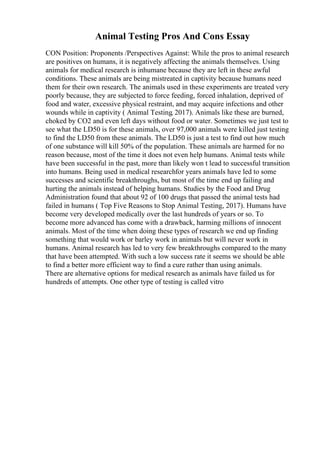 Animal Testing Pros And Cons Essay
CON Position: Proponents /Perspectives Against: While the pros to animal research
are positives on humans, it is negatively affecting the animals themselves. Using
animals for medical research is inhumane because they are left in these awful
conditions. These animals are being mistreated in captivity because humans need
them for their own research. The animals used in these experiments are treated very
poorly because, they are subjected to force feeding, forced inhalation, deprived of
food and water, excessive physical restraint, and may acquire infections and other
wounds while in captivity ( Animal Testing, 2017). Animals like these are burned,
choked by CO2 and even left days without food or water. Sometimes we just test to
see what the LD50 is for these animals, over 97,000 animals were killed just testing
to find the LD50 from these animals. The LD50 is just a test to find out how much
of one substance will kill 50% of the population. These animals are harmed for no
reason because, most of the time it does not even help humans. Animal tests while
have been successful in the past, more than likely won t lead to successful transition
into humans. Being used in medical researchfor years animals have led to some
successes and scientific breakthroughs, but most of the time end up failing and
hurting the animals instead of helping humans. Studies by the Food and Drug
Administration found that about 92 of 100 drugs that passed the animal tests had
failed in humans ( Top Five Reasons to Stop Animal Testing, 2017). Humans have
become very developed medically over the last hundreds of years or so. To
become more advanced has come with a drawback, harming millions of innocent
animals. Most of the time when doing these types of research we end up finding
something that would work or barley work in animals but will never work in
humans. Animal research has led to very few breakthroughs compared to the many
that have been attempted. With such a low success rate it seems we should be able
to find a better more efficient way to find a cure rather than using animals.
There are alternative options for medical research as animals have failed us for
hundreds of attempts. One other type of testing is called vitro
 
