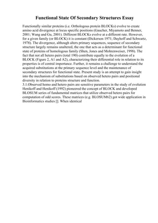 Functional State Of Secondary Structures Essay
Functionally similar proteins (i.e. Orthologous protein BLOCKs) evolve to create
amino acid divergence at locus specific positions (Gaucher, Miyamoto and Benner,
2001; Wang and Gu, 2001). Different BLOCKs evolve at a different rate. However,
for a given family (or BLOCK) it is constant (Dickerson 1971; Dayhoff and Schwartz,
1978). The divergence, although alters primary sequences, sequence of secondary
structure largely remains unaltered, the one that acts as a determinant for functional
state of proteins of homologous family (Shen, Jones and Mohrenweiser, 1998). The
fact that not all hetero pairs (total 190) contribute equally to the evolution of a
BLOCK (Figure 2, A1 and A2), characterizing their differential role in relation to its
properties is of central importance. Further, it remains a challenge to understand the
acquired substitutions at the primary sequence level and the maintenance of
secondary structures for functional state. Present study is an attempt to gain insight
into the mechanism of substitutions based on observed hetero pairs and positional
diversity in relation to proteins structure and function.
3.1.Observed homo and hetero pairs are sensitive parameters in the study of evolution
Henikoff and Henikoff (1992) pioneered the concept of BLOCK and developed
BLOSUM series of fundamental matrices that utilize observed hetero pairs for
computation of odd scores. These matrices (e.g. BLOSUM62) got wide application in
Bioinformatics studies []. When identical
 