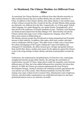 As Mentioned, The Chinese Muslims Are Different From
Other
As mentioned, the Chinese Muslims are different from other Muslim minorities in
other countries because they have another identity they are ethnic minorities in
China. In addition to their Islamic identity, their ethnic identity is also another cause
of their violence towards the Han. Except for the Hui, all other Muslim ethnic groups
are ethnically very different from the Han. Linguistically, six of them speak Turkish
Altaic language, two speak Mongolian, one speaks Iranian. Geographically, all of
them dwell in the northwest of Chinafor hundreds of years. Therefore, most Muslims
are distanced and isolated from the Han (Manger 107). Their hostility towards the
Chinese started when large waves of Han migrated into Xinjiang, where 99% of...
Show more content on Helpwriting.net ...
The Muslim minority groups thus felt themselves being marginalized and ill treated
because of their ethnicity. In addition, Han cadres often times couldn t and didn t
want to collaborate with the Uygurs. They didn t know or didn t care to learn about
the culture and language of the Uygurs, making the Uygurs feel helpless and
estranged (15). Resultantly, the ethnic tensions grew strongly and quickly between
them and the Han. Hence, another main reason for the upheavals against the Chinese
is due to the rising feelings of ethnic identity and deep rooted prejudice towards the
Han.
Furthermore, the modernization and globalization of China have also, surprisingly,
strengthened minority groups ethnic identity. By and large the acceleration of
modernization was part of China s larger plan to tackle the inequality issues between
different parts of China, but it has indeed influenced how minorities feel about their
ethnicity. In 2000, the Chinese government implemented the Great Western
Development Strategy, aiming to minimize the widening economic gap between the
west and the rest of the country. Most Muslims benefited a lot from the GWD
strategy since many of them lived in western China. Infrastructure such as highways,
railways, and other public transportation was established and improved, and many
preferential policies such as tax reduction, favorable
 