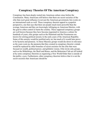 Conspiracy Theories Of The American Conspiracy
Conspiracy has been deeply rooted into American culture since before the
Constitution. Many Americans still believe that there are secret societies of the
elite that exert great influence in not just the American government, but events on
an international scale as well. These conspiracy theories appeal to a populist
perspective, one that says that there are people much more powerful than the
average American and they are knowingly infringing on American liberties, with
the goal to either control or harm the country. These supposed conspiracy groups
are well known because they have become engrained in America s culture for
hundreds of years; elite groups such as the Illuminati and the Freemasons are
known for stirring political anxiety in the early years of the American Republic.
Some of this anxiety would be justified early on, but much of it would later prove
to be hysteria and paranoia. As those Masonic groups would die down in relevance
as the years went on, the paranoia that they created in conspiracy theorist s minds
would be replaced by other branches of secret societies for the elite that were
focused on wealth, political power, and globalist visions. Elite invite only groups,
such as the Bilderbergs, the Skull and Bones, and the Bohemian Club are all looked
at by some conspiracy theorists as organizing a New World Order that is outside of
the public s eyes. Furthermore, other conspiracy theorists believe that it is not the
secret societies that Americans should be
 