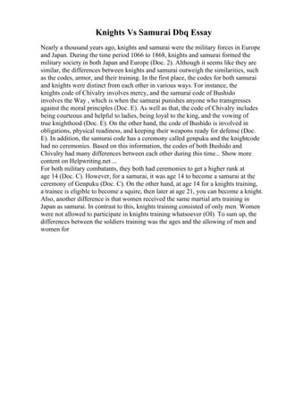 Knights Vs Samurai Dbq Essay
Nearly a thousand years ago, knights and samurai were the military forces in Europe
and Japan. During the time period 1066 to 1868, knights and samurai formed the
military society in both Japan and Europe (Doc. 2). Although it seems like they are
similar, the differences between knights and samurai outweigh the similarities, such
as the codes, armor, and their training. In the first place, the codes for both samurai
and knights were distinct from each other in various ways. For instance, the
knights code of Chivalry involves mercy, and the samurai code of Bushido
involves the Way , which is when the samurai punishes anyone who transgresses
against the moral principles (Doc. E). As well as that, the code of Chivalry includes
being courteous and helpful to ladies, being loyal to the king, and the vowing of
true knighthood (Doc. E). On the other hand, the code of Bushido is involved in
obligations, physical readiness, and keeping their weapons ready for defense (Doc.
E). In addition, the samurai code has a ceremony called genpuku and the knightcode
had no ceremonies. Based on this information, the codes of both Bushido and
Chivalry had many differences between each other during this time... Show more
content on Helpwriting.net ...
For both military combatants, they both had ceremonies to get a higher rank at
age 14 (Doc. C). However, for a samurai, it was age 14 to become a samurai at the
ceremony of Genpuku (Doc. C). On the other hand, at age 14 for a knights training,
a trainee is eligible to become a squire, then later at age 21, you can become a knight.
Also, another difference is that women received the same martial arts training in
Japan as samurai. In contrast to this, knights training consisted of only men. Women
were not allowed to participate in knights training whatsoever (OI). To sum up, the
differences between the soldiers training was the ages and the allowing of men and
women for
 