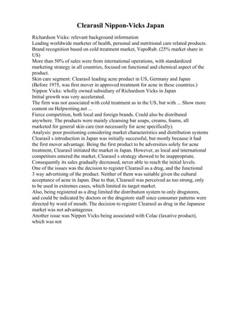 Clearasil Nippon-Vicks Japan
Richardson Vicks: relevant background information
Leading worldwide marketer of health, personal and nutritional care related products.
Brand recognition based on cold treatment market, VapoRub. (25% market share in
US)
More than 50% of sales were from international operations, with standardized
marketing strategy in all countries, focused on functional and chemical aspect of the
product.
Skin care segment: Clearasil leading acne product in US, Germany and Japan
(Before 1975, was first mover in approved treatment for acne in these countries.)
Nippon Vicks: wholly owned subsidiary of Richardson Vicks in Japan
Initial growth was very accelerated.
The firm was not associated with cold treatment as in the US, but with ... Show more
content on Helpwriting.net ...
Fierce competition, both local and foreign brands. Could also be distributed
anywhere. The products were mainly cleansing bar soaps, creams, foams, all
marketed for general skin care (not necessarily for acne specifically).
Analysis: poor positioning considering market characteristics and distribution systems
Clearasil s introduction in Japan was initially successful, but mostly because it had
the first mover advantage. Being the first product to be adversities solely for acne
treatment, Clearasil initiated the market in Japan. However, as local and international
competitors entered the market, Clearasil s strategy showed to be inappropriate.
Consequently its sales gradually decreased, never able to reach the initial levels.
One of the issues was the decision to register Clearasil as a drug, and the functional
3 way advertising of the product. Neither of them was suitable given the cultural
acceptance of acne in Japan. Due to that, Clearasil was perceived as too strong, only
to be used in extremes cases, which limited its target market.
Also, being registered as a drug limited the distribution system to only drugstores,
and could be indicated by doctors or the drugstore staff since consumer patterns were
directed by word of mouth. The decision to register Clearasil as drug in the Japanese
market was not advantageous.
Another issue was Nippon Vicks being associated with Colac (laxative product),
which was not
 