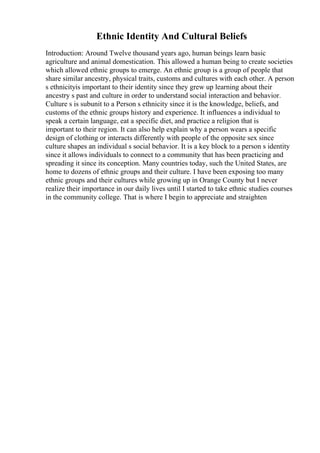 Ethnic Identity And Cultural Beliefs
Introduction: Around Twelve thousand years ago, human beings learn basic
agriculture and animal domestication. This allowed a human being to create societies
which allowed ethnic groups to emerge. An ethnic group is a group of people that
share similar ancestry, physical traits, customs and cultures with each other. A person
s ethnicityis important to their identity since they grew up learning about their
ancestry s past and culture in order to understand social interaction and behavior.
Culture s is subunit to a Person s ethnicity since it is the knowledge, beliefs, and
customs of the ethnic groups history and experience. It influences a individual to
speak a certain language, eat a specific diet, and practice a religion that is
important to their region. It can also help explain why a person wears a specific
design of clothing or interacts differently with people of the opposite sex since
culture shapes an individual s social behavior. It is a key block to a person s identity
since it allows individuals to connect to a community that has been practicing and
spreading it since its conception. Many countries today, such the United States, are
home to dozens of ethnic groups and their culture. I have been exposing too many
ethnic groups and their cultures while growing up in Orange County but I never
realize their importance in our daily lives until I started to take ethnic studies courses
in the community college. That is where I begin to appreciate and straighten
 