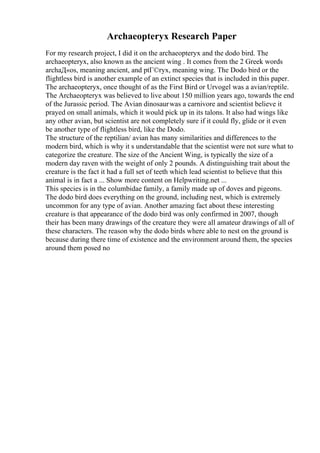 Archaeopteryx Research Paper
For my research project, I did it on the archaeopteryx and the dodo bird. The
archaeopteryx, also known as the ancient wing . It comes from the 2 Greek words
archaД«os, meaning ancient, and ptГ©ryx, meaning wing. The Dodo bird or the
flightless bird is another example of an extinct species that is included in this paper.
The archaeopteryx, once thought of as the First Bird or Urvogel was a avian/reptile.
The Archaeopteryx was believed to live about 150 million years ago, towards the end
of the Jurassic period. The Avian dinosaurwas a carnivore and scientist believe it
prayed on small animals, which it would pick up in its talons. It also had wings like
any other avian, but scientist are not completely sure if it could fly, glide or it even
be another type of flightless bird, like the Dodo.
The structure of the reptilian/ avian has many similarities and differences to the
modern bird, which is why it s understandable that the scientist were not sure what to
categorize the creature. The size of the Ancient Wing, is typically the size of a
modern day raven with the weight of only 2 pounds. A distinguishing trait about the
creature is the fact it had a full set of teeth which lead scientist to believe that this
animal is in fact a ... Show more content on Helpwriting.net ...
This species is in the columbidae family, a family made up of doves and pigeons.
The dodo bird does everything on the ground, including nest, which is extremely
uncommon for any type of avian. Another amazing fact about these interesting
creature is that appearance of the dodo bird was only confirmed in 2007, though
their has been many drawings of the creature they were all amateur drawings of all of
these characters. The reason why the dodo birds where able to nest on the ground is
because during there time of existence and the environment around them, the species
around them posed no
 