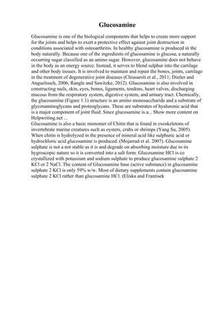 Glucosamine
Glucosamine is one of the biological components that helps to create more support
for the joints and helps to exert a protective effect against joint destruction in
conditions associated with osteoarthritis. In healthy glucosamine is produced in the
body naturally. Because one of the ingredients of glucosamine is glucose, a naturally
occurring sugar classified as an amino sugar. However, glucosamine does not behave
in the body as an energy source. Instead, it serves to blend sulphur into the cartilage
and other body tissues. It is involved to maintain and repair the bones, joints, cartilage
in the treatment of degenerative joint diseases (Chiusaroli et al., 2011; Distler and
Anguelouch, 2006; Rangle and Sawitzke, 2012). Glucosamine is also involved in
constructing nails, skin, eyes, bones, ligaments, tendons, heart valves, discharging
mucous from the respiratory system, digestive system, and urinary tract. Chemically,
the glucosamine (Figure 1.1) structure is an amino monosaccharide and a substrate of
glycosaminoglycans and proteoglycans. These are substrates of hyaluronic acid that
is a major component of joint fluid. Since glucosamine is a... Show more content on
Helpwriting.net ...
Glucosamine is also a basic monomer of Chitin that is found in exoskeletons of
invertebrate marine creatures such as oysters, crabs or shrimps (Yang Su, 2005).
When chitin is hydrolyzed in the presence of mineral acid like sulphuric acid or
hydrochloric acid glucosamine is produced. (Mojarrad et al. 2007). Glucosamine
sulphate is not a not stable as it is and degrade on absorbing moisture due to its
hygroscopic nature so it is converted into a salt form. Glucosamine HCl is co
crystallized with potassium and sodium sulphate to produce glucosamine sulphate 2
KCl or 2 NaCl. The content of Glucosamine base (active substance) in glucosamine
sulphate 2 KCl is only 59% w/w. Most of dietary supplements contain glucosamine
sulphate 2 KCl rather than glucosamine HCl. (Eliska and Frantisek
 