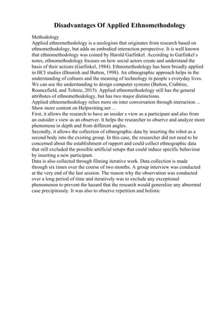 Disadvantages Of Applied Ethnomethodology
Methodology
Applied ethnomethodology is a neologism that originates from research based on
ethnomethodology, but adds an embodied interaction perspective. It is well known
that ethnomethodology was coined by Harold Garfinkel. According to Garfinkel s
notes, ethnomethodology focuses on how social actors create and understand the
basis of their actions (Garfinkel, 1984). Ethnomethodology has been broadly applied
in HCI studies (Dourish and Button, 1998). An ethnographic approach helps in the
understanding of cultures and the meaning of technology in people s everyday lives.
We can use the understanding to design computer systems (Button, Crabtree,
Rouncefield, and Tolmie, 2015). Applied ethnomethodology still has the general
attributes of ethnomethodology, but has two major distinctions.
Applied ethnomethodology relies more on inter conversation through interaction ...
Show more content on Helpwriting.net ...
First, it allows the research to have an insider s view as a participant and also from
an outsider s view as an observer. It helps the researcher to observe and analyze more
phenomena in depth and from different angles.
Secondly, it allows the collection of ethnographic data by inserting the robot as a
second body into the existing group. In this case, the researcher did not need to be
concerned about the establishment of rapport and could collect ethnographic data
that still excluded the possible artificial setups that could induce specific behaviour
by inserting a new participant.
Data is also collected through filming iterative work. Data collection is made
through six times over the course of two months. A group interview was conducted
at the very end of the last session. The reason why the observation was conducted
over a long period of time and iteratively was to exclude any exceptional
phenomenon to prevent the hazard that the research would generalize any abnormal
case precipitously. It was also to observe repetition and holistic
 