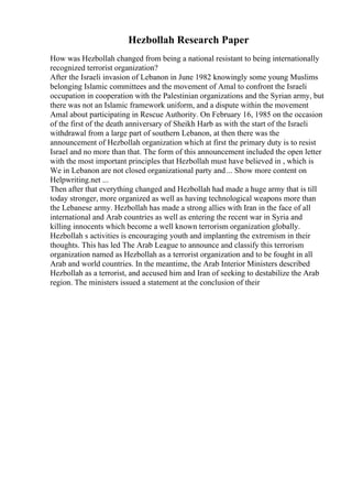 Hezbollah Research Paper
How was Hezbollah changed from being a national resistant to being internationally
recognized terrorist organization?
After the Israeli invasion of Lebanon in June 1982 knowingly some young Muslims
belonging Islamic committees and the movement of Amal to confront the Israeli
occupation in cooperation with the Palestinian organizations and the Syrian army, but
there was not an Islamic framework uniform, and a dispute within the movement
Amal about participating in Rescue Authority. On February 16, 1985 on the occasion
of the first of the death anniversary of Sheikh Harb as with the start of the Israeli
withdrawal from a large part of southern Lebanon, at then there was the
announcement of Hezbollah organization which at first the primary duty is to resist
Israel and no more than that. The form of this announcement included the open letter
with the most important principles that Hezbollah must have believed in , which is
We in Lebanon are not closed organizational party and... Show more content on
Helpwriting.net ...
Then after that everything changed and Hezbollah had made a huge army that is till
today stronger, more organized as well as having technological weapons more than
the Lebanese army. Hezbollah has made a strong allies with Iran in the face of all
international and Arab countries as well as entering the recent war in Syria and
killing innocents which become a well known terrorism organization globally.
Hezbollah s activities is encouraging youth and implanting the extremism in their
thoughts. This has led The Arab League to announce and classify this terrorism
organization named as Hezbollah as a terrorist organization and to be fought in all
Arab and world countries. In the meantime, the Arab Interior Ministers described
Hezbollah as a terrorist, and accused him and Iran of seeking to destabilize the Arab
region. The ministers issued a statement at the conclusion of their
 