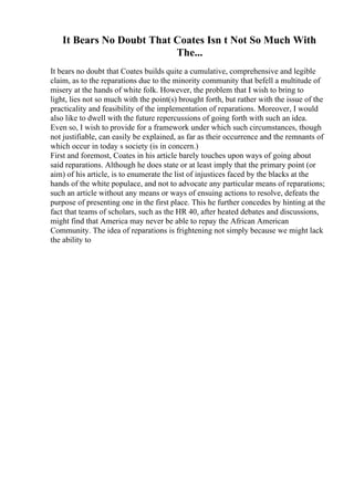 It Bears No Doubt That Coates Isn t Not So Much With
The...
It bears no doubt that Coates builds quite a cumulative, comprehensive and legible
claim, as to the reparations due to the minority community that befell a multitude of
misery at the hands of white folk. However, the problem that I wish to bring to
light, lies not so much with the point(s) brought forth, but rather with the issue of the
practicality and feasibility of the implementation of reparations. Moreover, I would
also like to dwell with the future repercussions of going forth with such an idea.
Even so, I wish to provide for a framework under which such circumstances, though
not justifiable, can easily be explained, as far as their occurrence and the remnants of
which occur in today s society (is in concern.)
First and foremost, Coates in his article barely touches upon ways of going about
said reparations. Although he does state or at least imply that the primary point (or
aim) of his article, is to enumerate the list of injustices faced by the blacks at the
hands of the white populace, and not to advocate any particular means of reparations;
such an article without any means or ways of ensuing actions to resolve, defeats the
purpose of presenting one in the first place. This he further concedes by hinting at the
fact that teams of scholars, such as the HR 40, after heated debates and discussions,
might find that America may never be able to repay the African American
Community. The idea of reparations is frightening not simply because we might lack
the ability to
 