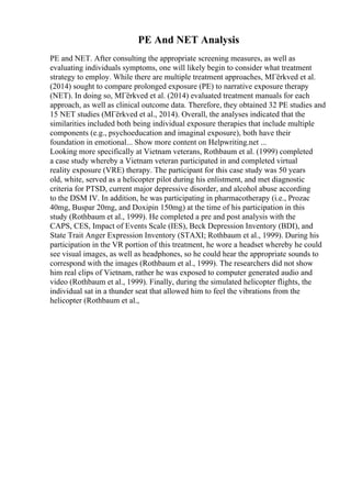 PE And NET Analysis
PE and NET. After consulting the appropriate screening measures, as well as
evaluating individuals symptoms, one will likely begin to consider what treatment
strategy to employ. While there are multiple treatment approaches, MГёrkved et al.
(2014) sought to compare prolonged exposure (PE) to narrative exposure therapy
(NET). In doing so, MГёrkved et al. (2014) evaluated treatment manuals for each
approach, as well as clinical outcome data. Therefore, they obtained 32 PE studies and
15 NET studies (MГёrkved et al., 2014). Overall, the analyses indicated that the
similarities included both being individual exposure therapies that include multiple
components (e.g., psychoeducation and imaginal exposure), both have their
foundation in emotional... Show more content on Helpwriting.net ...
Looking more specifically at Vietnam veterans, Rothbaum et al. (1999) completed
a case study whereby a Vietnam veteran participated in and completed virtual
reality exposure (VRE) therapy. The participant for this case study was 50 years
old, white, served as a helicopter pilot during his enlistment, and met diagnostic
criteria for PTSD, current major depressive disorder, and alcohol abuse according
to the DSM IV. In addition, he was participating in pharmacotherapy (i.e., Prozac
40mg, Buspar 20mg, and Doxipin 150mg) at the time of his participation in this
study (Rothbaum et al., 1999). He completed a pre and post analysis with the
CAPS, CES, Impact of Events Scale (IES), Beck Depression Inventory (BDI), and
State Trait Anger Expression Inventory (STAXI; Rothbaum et al., 1999). During his
participation in the VR portion of this treatment, he wore a headset whereby he could
see visual images, as well as headphones, so he could hear the appropriate sounds to
correspond with the images (Rothbaum et al., 1999). The researchers did not show
him real clips of Vietnam, rather he was exposed to computer generated audio and
video (Rothbaum et al., 1999). Finally, during the simulated helicopter flights, the
individual sat in a thunder seat that allowed him to feel the vibrations from the
helicopter (Rothbaum et al.,
 