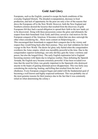 Gold And Glory
Europeans, such as the English, yearned to escape the harsh conditions of the
everyday England lifestyle. The dreaded overpopulation, decrease in food
production, and lack of opportunity for the poor are only a few of the reasons that
drove the Europeans off to the New World. However, both the New England and
Southern colonies desired the luxuries that resulted from the discovery of gold.
Europeans felt they had a sacred obligation to spread their faith to the new lands yet
to be discovered. Along with these possessions comes the glory and ultimately the
respect from their homeland. God, Gold, and Glory served as vital motives for the
European conquest of the Americas. It becomes evident that one does outweigh the
other when considering the... Show more content on Helpwriting.net ...
This encouraged their homelands to support their conquest due to the victory and
respect they would bring back after their journey. They now had validation for their
voyage to the New World. The desire for glory only fueled when the conquistadors
overthrew the Aztec empire, which was incredibly powerful at the time. Due to the
conquistadors superior technology, not only did they gain the Aztec s territory and
power, but also the longed Glory. The early English exploration led to England
becoming enemies with Spain due to religious warfare. Once defeating the Spanish
Armada, the English navy became extremely powerful. It has been revealed over
time that the need for Glory was greatly important to the Spaniards who destroyed
anyone in the hopes of gaining dominant power (Kupperman). This was fairly easy
considering the enslaving, beating, and killing that resulted from the lack of
obedience. Every European conquest began and ended with the fundamental goal of
becoming a well known and highly respected settlement. This was probably one of
the most genuine reasons for their journeys due to the fact that it was commonly
relied on when determining the colony s
 