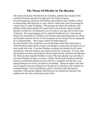 The Theme Of Dirality In The Bacchae
The classic Greek play The Bacchae by Euripides, explores the concepts of the
restraint of human convention as opposed to the liberty of nature.
From the beginning, Dionysus and Pentheus personalities clash. Pentheus refuses
to acknowledge that Dionysus is a god, which is made clear in the first passage he
s dead, burnt to cinder by lighting . This passage also shows the audience what
Pentheus thinks about people who express their natural desires openly through
Bacchae worship Sir I am ashamed to see two men or your age with so little sense
of decency . By using language such as ashamed and decency he is showing his
distaste for such behavior. Pentheus sees Dionysus epicurean disposition as a threat
and therefore ridicules him for it Is his arrogance not an outrage? but by saying this
he is unintentionally ... Show more content on Helpwriting.net ...
He asks Pentheus if he would like to see the Bacchae rather than attack them to
which Pentheus replies that he would, even though it would cause me distress to see
them drunk with wine . Even then Pentheus continues the charade of self control
and decency when the audience can clearly see that he is long gone. It is now clear
that Pentheus has these natural desires that he hypocritically condemns the Bacchae
for. Dionysus then degrades Pentheus in one of the most ghastly ways possible, he
convinces Pentheus to dress in women s clothes. By this point Pentheus mind has
become so distorted by Dionysus power that he is compliant with the idea, even
parsing Dionysus for it how you think of everything! . Dionysus replies with what
can be argued is the most telling line of the play It was Dionysus who inspired me
with that thought . By having Dionysus refers to himself in the third person
Euripides is showing the audience that Dionysus has tricked him and draws the
audience into the story and become a part of the
 