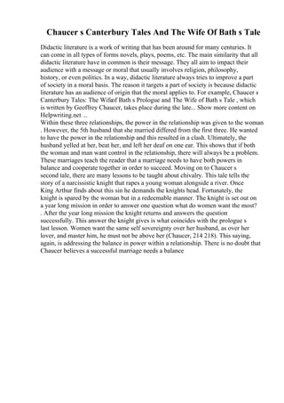 Chaucer s Canterbury Tales And The Wife Of Bath s Tale
Didactic literature is a work of writing that has been around for many centuries. It
can come in all types of forms novels, plays, poems, etc. The main similarity that all
didactic literature have in common is their message. They all aim to impact their
audience with a message or moral that usually involves religion, philosophy,
history, or even politics. In a way, didactic literature always tries to improve a part
of society in a moral basis. The reason it targets a part of society is because didactic
literature has an audience of origin that the moral applies to. For example, Chaucer s
Canterbury Tales: The Wifeof Bath s Prologue and The Wife of Bath s Tale , which
is written by Geoffrey Chaucer, takes place during the late... Show more content on
Helpwriting.net ...
Within these three relationships, the power in the relationship was given to the woman
. However, the 5th husband that she married differed from the first three. He wanted
to have the power in the relationship and this resulted in a clash. Ultimately, the
husband yelled at her, beat her, and left her deaf on one ear. This shows that if both
the woman and man want control in the relationship, there will always be a problem.
These marriages teach the reader that a marriage needs to have both powers in
balance and cooperate together in order to succeed. Moving on to Chaucer s
second tale, there are many lessons to be taught about chivalry. This tale tells the
story of a narcissistic knight that rapes a young woman alongside a river. Once
King Arthur finds about this sin he demands the knights head. Fortunately, the
knight is spared by the woman but in a redeemable manner. The knight is set out on
a year long mission in order to answer one question what do women want the most?
. After the year long mission the knight returns and answers the question
successfully. This answer the knight gives is what coincides with the prologue s
last lesson. Women want the same self sovereignty over her husband, as over her
lover, and master him, he must not be above her (Chaucer, 214 218). This saying,
again, is addressing the balance in power within a relationship. There is no doubt that
Chaucer believes a successful marriage needs a balance
 