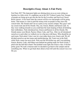 Descriptive Essay About A Fair Party
Fair Party 2017 The lamp post lights are shining down on us as were sitting on
benches in a little circle. It s nighttime out at the 2017 Fulton County Fair. Groups
of people are lining up to get into the fair for the Loverboy and Survivor Classic
Rock concert. A few hours later the concert will be over and people will be going
home. That means it s time to pull the money trick on people as they leave the
concert later. My friends and I are at a party at my cousins camper. Hey guys! said
my cousin nick and all his friends. Hey, me, Gracie, Bekah, and Kenzie said. As
they were walking towards us you could hear the loud slurping of them all drinking
their milkshakes. Nick introduced me, Gracie and Kenzie to all his friends. His
friends names were Brock, Payton, Ethan, Cody, and Trey. After we all introduced
ourselves to each other we walked over to a big area with bases. Who should be on
each team, Nick asked. I don t care let s just make them even, Gracie said. We all
divided ourselves up into teams and started playing. My Team was in the field
while Nick s team was up to kick. Nick was the first kicker up, and I was pitching.
Gracie, Kenzie, Cody, and Ethan were behind me getting ready for Nick to kick. I
pitch nick the ball then wham! The kickball went right into Gracie s face. It hit her
pretty good. We took a timeout until we decided to go back to the camper and do
something else. When we got back there about a hour left until the concert was over.
Do you
 