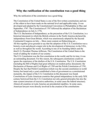 Why the ratification of the constitution was a good thing
Why the ratification of the constitution was a good thing
The Constitution of the United States is one of the first written constitutions and one
of the oldest to have been made on the national level and applicable today. It was
developed and adopted by the Constitutional Convention in Philadelphia in May and
September, 1787. The Constitution of 1787 followed the adoption of the Declaration
of Independence on July 4, 1776.
The U.S. Declaration of Independence, as the precaution of the U.S. Constitution, is a
historical document in which the British colonies in the North America declared the
independence from Great Britain, which was unanimously adopted by the Second
Continental Congress on July ... Show more content on Helpwriting.net ...
All this together gives grounds to say that the adoption of the U.S. Constitution was a
historic event and played a major role in the development of democracy in the USA,
as well as throughout the world. According to one of its founding fathers and the
third U.S. President Thomas Jefferson, The Constitution of the United States is the
result of adding the wisdom of our country .
The U.S. Constitution was the first constitution in the world, and for its time, it was
an outstanding document. For this reason, the subsequent constitutions could not
ignore the experience of the drafters of the U.S. Constitution. The U.S. Constitution
(including the Bill of Rights) had great influence on modern policy documents: the
Declaration of Human and Civil Rights of 1789 and the Polish Constitution of 1791.
Despite the fact that Polish Constitution (which was the second constitution in world
history but lasted only a year) established a form of government as a constitutional
monarchy, the impact of the U.S. Constitution in this document was found.
Constitutions of Latin American countries that gained independence in the early XIX
century borrowed from the U.S. Constitution not only general principles but also the
state system (structure of executive authorities, in some cases the federal structure).
Almost all countries in Latin America are presidential republics. In some cases,
American lawyers were directly involved in the creation of the constitutions
 