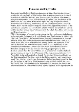 Feminism and Fairy Tales
In a society unbridled with double standards and set views about women, one may
wonder the origins of such beliefs. It might come as a surprise that these ideals and
standards are embedded and have been for centuries in the beloved fairy tales we
enjoyed reading as kids. In her analytical essay, To Spin a Yarn: The Female Voice
in Folklore and Fairy Tales , Karen Rowe argues that fairy tales present cultural
norms which exalt passivity, dependency, and self sacrifice as a female s cardinal
virtues. Rowe presents an excellent point, which can be supported by versions of the
cult classics, Cinderella and Snow White . Charles Perraults The Little Glass Slipper
and the Brothers Grimms Snow White exemplify the beliefs that... Show more content
on Helpwriting.net ...
This is the same case of women in society, those that don t conform are looked down
and reprehended. Perrault perfectly embodies the ideal female cannon in his fairy tale
The Little Glass Slipper , the Brothers Grimm also embody this cannon in their tale
of Snow White. They embody this cannon and its ideal virtues in the character of
Snow White, who much like Cinderella is trusting, passive and dependent on the
care of the dwarfs and the handsome prince. Snow White s dependency is first
showed when the Brothers Grimm write Snow White was so beautiful that the
huntsman took pity on her and said: Just run away, you poor girl (84). The
Brothers Grimm show that Snow White is not in control of her own life, she has to
depend on a man in order to live. During one of the queen s murder attempts Snow
White falls for her tricks and falls as if dead. The Brothers Grimm record that when
the dwarfs came home She didn t move in the slightest, and they were sure she was
dead. They lifted her up, and when they saw that she had been laced too tightly, they
cut the staylace in two. Snow White began to breathe, and little by little she came
back to life (86). Through this seen the Brothers Grimm insinuate that females are
dependent on men in every and which way. By making Snow White dependent on the
 