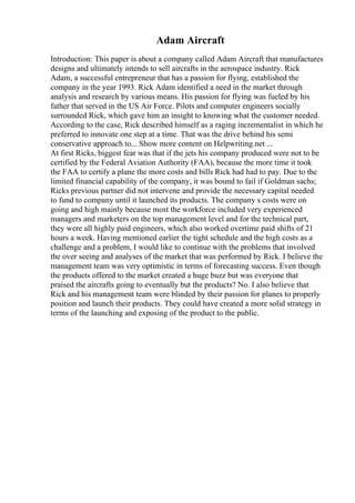 Adam Aircraft
Introduction: This paper is about a company called Adam Aircraft that manufactures
designs and ultimately intends to sell aircrafts in the aerospace industry. Rick
Adam, a successful entrepreneur that has a passion for flying, established the
company in the year 1993. Rick Adam identified a need in the market through
analysis and research by various means. His passion for flying was fueled by his
father that served in the US Air Force. Pilots and computer engineers socially
surrounded Rick, which gave him an insight to knowing what the customer needed.
According to the case, Rick described himself as a raging incrementalist in which he
preferred to innovate one step at a time. That was the drive behind his semi
conservative approach to... Show more content on Helpwriting.net ...
At first Ricks, biggest fear was that if the jets his company produced were not to be
certified by the Federal Aviation Authority (FAA), because the more time it took
the FAA to certify a plane the more costs and bills Rick had had to pay. Due to the
limited financial capability of the company, it was bound to fail if Goldman sachs;
Ricks previous partner did not intervene and provide the necessary capital needed
to fund to company until it launched its products. The company s costs were on
going and high mainly because most the workforce included very experienced
managers and marketers on the top management level and for the technical part,
they were all highly paid engineers, which also worked overtime paid shifts of 21
hours a week. Having mentioned earlier the tight schedule and the high costs as a
challenge and a problem, I would like to continue with the problems that involved
the over seeing and analyses of the market that was performed by Rick. I believe the
management team was very optimistic in terms of forecasting success. Even though
the products offered to the market created a huge buzz but was everyone that
praised the aircrafts going to eventually but the products? No. I also believe that
Rick and his management team were blinded by their passion for planes to properly
position and launch their products. They could have created a more solid strategy in
terms of the launching and exposing of the product to the public.
 