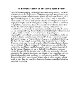 Tim Thomas Mistake In The Movie Seven Pounds
Have you ever felt guilty by something you have done wrong? How did you try to
fix that mistake. Some people would want to do everything in their power to try to
be forgiven or feel a bit of relief from the mistake they have made. What do you do
if you cannot be forgiven or get over the mistake you have done. In the movie
Seven Pounds, Tim Thomas made a mistake that end up costing the lives of seven
people, including his wife. Over the years, he finally finds a solution he feels what
will give him a peace of mind. Seven Pounds is a movie about a man named Tim
Thomas that works as an engineer for a space company. He has a wife and a
beautiful beach house. One day he was returning home from an event with his wife
and was texting and driving. This resulted a car accident killing his wife and six other
people. After the accident,... Show more content on Helpwriting.net ...
He donated his heart to Emily. At the end of the movie, Ezra and Emily finally met
each other. Ben did justify his means at the end. He donated his organs to change
the lives of seven people. Since accidently killing seven people, he feels that doing
this deed will make his guilt go away. In the film, George asks Ben how do he
determines who is a good person. Ben replies to him Being a good person when no
one is watching is the key to being good . Feeling depressed and guilty from the
accident, Ben feels like giving all he has was the only way to make things right. I
feel that it could of been another way to deal with his problem then to commit
suicide. He maybe felt that it was the only way. This movie shows the values and
assumptions that create our experiences and attitudes by showing us how much one
little mistake that Ben made can change our whole perspective of life. We can
determine who is truly a good person. We can really view how others are helping
people to make them feel good about themselves. Each person that Ben helped has
given their lives to help
 