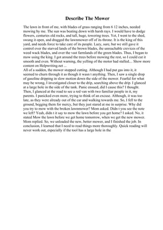 Describe The Mower
The lawn in front of me, with blades of grass ranging from 6 12 inches, needed
mowing by me. The sun was beating down with harsh rays. I would have to dodge
flowers, centuries old rocks, and tall, huge, towering trees. Yet, I went to the shed,
swung it open, and dragged the lawnmower off of its throne. It is the king of this
yard, and needs force to take care of its people. Lazy, sure, but we still gave it
control over the starved lands of the brown blades, the unreachable crevices of the
weed wack blades, and over the vast farmlands of the green blades. Thus, I began to
mow using the king. I got around the trees before mowing the rest, so I could cut it
smooth and even. Without warning, the yelling of the motor had stalled.... Show more
content on Helpwriting.net ...
All of a sudden, the mower stopped cutting. Although I had put gas into it, it
seemed to churn through it as though it wasn t anything. Then, I saw a single drop
of gasoline dripping in slow motion down the side of the mower. Fearful for what
may be wrong, I investigated closer to the drip, searching above the drip. I glanced
at a large hole in the side of the tank. Panic ensued, did I cause this? I thought.
Then, I glanced at the road to see a red van with two familiar people in it, my
parents. I panicked even more, trying to think of an excuse. Although, it was too
late, as they were already out of the car and walking towards me. So, I fell to the
ground, begging them for mercy, but they just stared at me in surprise. Why did
you try to mow with the broken lawnmower? Mom asked. Didn t you see the note
we left? Yeah, didn t it say to mow the lawn before you get home? I asked. No, it
stated Mow the lawn before we get home tomorrow, when we get the new mower.
Mom replied. So, we unloaded the new, better mower, and I finished the job. In
conclusion, I learned that I need to read things more thoroughly. Quick reading will
never work out, especially if the tool has a large hole in the
 